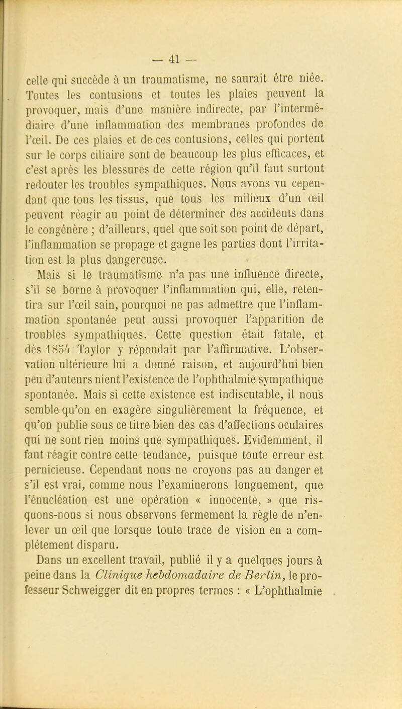 celle qui succède à un traumatisme, ne saurait être niée. Toutes les contusions et toutes les plaies peuvent la provoquer, mais d'une manière indirecte, par l'intermé- diaire d'une inllammation des membranes profondes de l'œil. De ces plaies et de ces contusions, celles qui portent sur le corps ciliaire sont de beaucoup les plus efficaces, et c'est après les blessures de cette région qu'il faut surtout redouter les troubles sympathiques. Nous avons vu cepen- dant que tous les tissus, que tous les milieux d'un œil peuvent réagir au point de déterminer des accidents dans le congénère ; d'ailleurs, quel que soit son point de départ, l'inflammation se propage et gagne les parties dont l'irrita- tion est la plus dangereuse. Mais si le traumatisme n'a pas une influence directe, s'il se borne à provoquer l'inflammation qui, elle, reten- tira sur l'œil sain, pourquoi ne pas admettre que l'inflam- mation spontanée peut aussi provoquer l'apparition de troubles sympathiques. Cette question était fatale, et dès 1854 Taylor y répondait par l'affirmative. L'obser- vation ultérieure lui a donné raison, et aujourd'hui bien peu d'auteurs nient l'existence de l'ophlhalmie sympathique spontanée. Mais si cette existence est indiscutable, il nous semble qu'on en exagère singulièrement la fréquence, et qu'on publie sous ce titre bien des cas d'affections oculaires qui ne sont rien moins que sympathiques. Evidemment, il faut réagir contre cette tendance, puisque toute erreur est pernicieuse. Cependant nous ne croyons pas au danger et s'il est vrai, comme nous l'examinerons longuement, que l'énucléation est une opération « innocente, » que ris- quons-nous si nous observons fermement la règle de n'en- lever un œil que lorsque toute trace de vision en a com- plètement disparu. Dans un excellent travail, publié il y a quelques jours à peine dans la Clinique hebdomadaire de Berlin, le pro- fesseur Schweigger dit en propres termes : « L'ophthalmie
