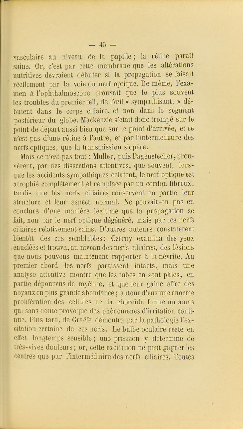 vasculaire an niveau de la papille; la rétine parait saine. Or, c'est par cette membrane que les altérations nutritives devraient débuter si la propagation se faisait réellement par la voie du nerf optique. De môme, l'exa- men à l'ophtliaimoscope prouvait que le plus souvent les troubles du premier œil, de Tœil « sympathisant, » dé- butent dans le corps ciliaire, et non dans le segment postérieur du globe. Mackenzie s'était donc trompé sur le point de départ aussi bien que sur le point d'arrivée, et ce n'est pas d'une rétine à l'autre, et par l'intermédiaire des nerfs optiques, que la transmission s'opère. Mais ce n'est pas tout : Muller, puis Pagenslecher, prou- vèrent, par des dissections attentives, que souvent, lors- que les accidents sympathiques éclatent, le nerf optique est atrophié complètement et remplacé par un cordon fibreux, tandis que les nerfs ciliaires conservent en partie leur structure et leur aspect normal. Ne pouvait-on pas en conclure d'une manière légitime que la propagation se fait, non par le nerf optique dégénéré, mais par les nerfs ciliaires relativement sains. D'autres auteurs constatèrent bientôt des cas semblables : Czerny examina des yeux .énucléés et trouva, au niveau des nerfs ciliaires, des lésions que nous pouvons maintenant rapporter à la névrite. Au premier abord les nerfs paraissent intacts, mais une analyse attentive montre que les tubes en sont pâles, en partie dépourvus de myéline, et que leur gaîne offre des noyaux en plus grande abondance; autour d'eux une énorme prolifération des cellules de la choroïde forme un amas qui sans doute provoque des phénomènes d'irritation conti- nue. Plus tard, de Graëfe démontra par la pathologie l'ex- citation certaine de ces nerfs. Le bulbe oculaire reste en effet longtemps sensible; une pression y détermine de très-vives douleurs; or, cette excitation ne peut gagner les centres que par l'intermédiaire des nerfs ciliaires. Toutes