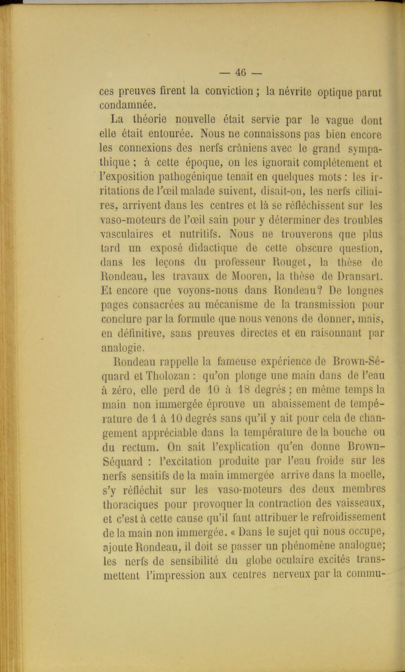 ces preuves firent la conviction ; la névrite optique parut condamnée. La théorie nouvelle était servie par le vague dont elle était entourée. Nous ne connaissons pas bien encore les connexions des nerfs crâniens avec le grand sympa- thique ; à cette époque, on les ignorait complètement et l'exposition pathogénique tenait en quelques mots : les ir- ritations de Tœil malade suivent, disait-on, les nerfs cihai- res, arrivent dans les centres et là se réfléchissent sur les vaso-moteurs de l'œil sain pour y déterminer des troubles vasculaires et nutritifs. Nous ne trouverons que plus tard un exposé didactique de cette obscure question, dans les leçons du professeur Rouget, la thèse de Rondeau, les travaux de Mooren, la thèse de Dransart. Et encore que voyons-nous dans Rondeau? De longues pages consacrées au mécanisme de la transmission pour conclure par la formule que nous venons de donner, mais, en définitive, sans preuves directes et en raisonnant par analogie. Rondeau rappelle la fameuse expérience de Rrowu-Sé- quard et Tliolozan : qu'on plonge une main dans de l'eau à zéro, elle perd de 10 à 18 degrés; en môme temps la main non immergée éprouve un abaissement de tempé- rature de 1 à 10 degrés sans qu'il y ait pour cela de chan- gement appréciable dans la température de la bouche ou du rectum. On sait l'explication qu'en donne Rrown- Séquard : l'excitation produite par l'eau froide sur les nerfs sensitifs de la main immergée arrive dans la moelle, s'y réfléchit sur les vaso-moteurs des deux membres Ihoraciques pour provoquer la contraction des vaisseaux, et c'est à cette cause qu'il faut attribuer le refroidissement de la main non immergée. « Dans le sujet qui nous occupe, ajoute Rondeau, il doit se passer un phénomène analogue; les nerfs de sensibilité du globe oculaire excités trans- mettent l'impression aux centres nerveux par la commu-