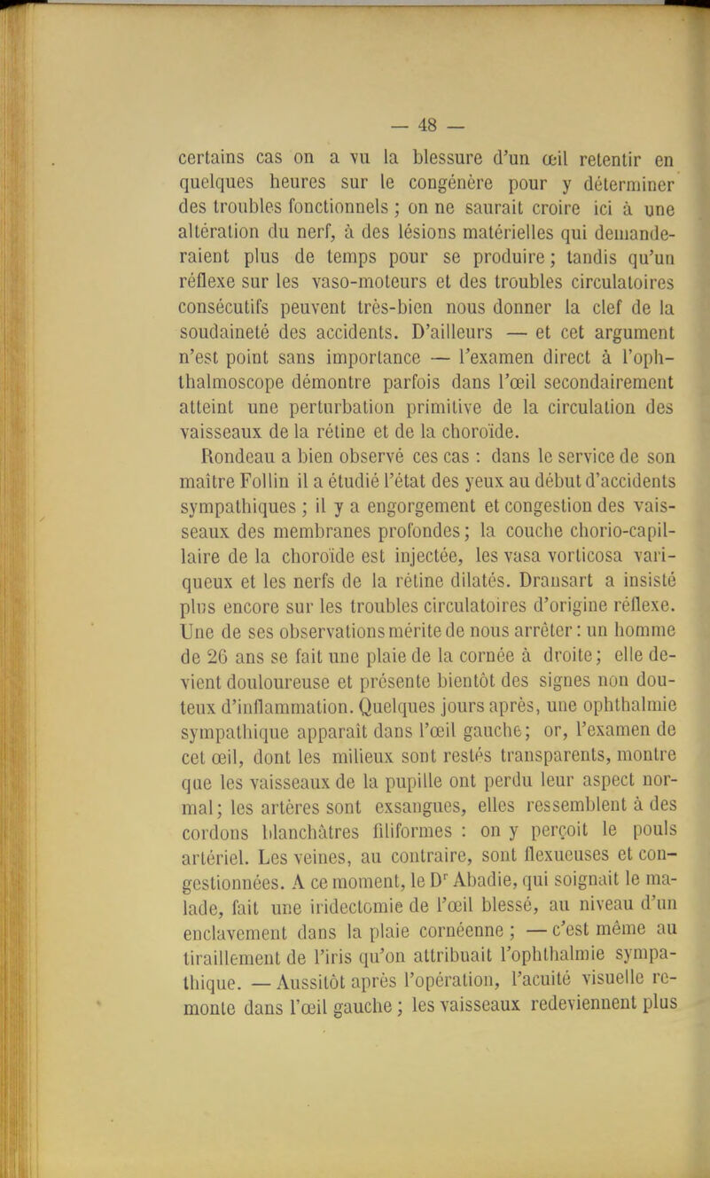 certains cas on a vu la blessure d'un œil retentir en quelques heures sur le congénère pour y déterminer des troubles fonctionnels ; on ne saurait croire ici à une altération du nerf, à des lésions matérielles qui demande- raient plus de temps pour se produire ; tandis qu'un réflexe sur les vaso-moteurs et des troubles circulatoires consécutifs peuvent très-bien nous donner la clef de la soudaineté des accidents. D'ailleurs — et cet argument n'est point sans importance — l'examen direct à l'oph- Ihalmoscope démontre parfois dans l'œil secondairement atteint une perturbation primitive de la circulation des vaisseaux de la rétine et de la choroïde. Rondeau a bien observé ces cas : dans le service de son maître Fol lin il a étudié l'état des yeux au début d'accidents sympathiques ; il y a engorgement et congestion des vais- seaux des membranes profondes; la couche chorio-capil- laire de la choroïde est injectée, les vasa vorticosa vari- queux et les nerfs de la rétine dilatés. Dransart a insisté pins encore sur les troubles circulatoires d'origine réflexe. Une de ses observations mérite de nous arrêter : un homme de 26 ans se fait une plaie de la cornée à droite; elle de- vient douloureuse et présente bientôt des signes non dou- teux d'inflammation. Quelques jours après, une ophthalmie sympathique apparait dans l'œil gauche; or, l'examen de cet œil, dont les milieux sont restés transparents, montre que les vaisseaux de la pupille ont perdu leur aspect nor- mal; les artères sont exsangues, elles ressemblent à des cordons blanchâtres filiformes : on y perçoit le pouls artériel. Les veines, au contraire, sont flexueuses et con- gestionnées. A ce moment, le D- Abadie, qui soignait le ma- lade, fait une irideclomie de l'œil blessé, au niveau d'un enclavement dans la plaie cornéenne ; — c'est même au tiraillement de l'iris qu'on attribuait l'ophlhalmie sympa- thique. — Aussitôt après l'opération, l'acuité visuelle re- monte dans l'œil gauche ; les vaisseaux redeviennent plus