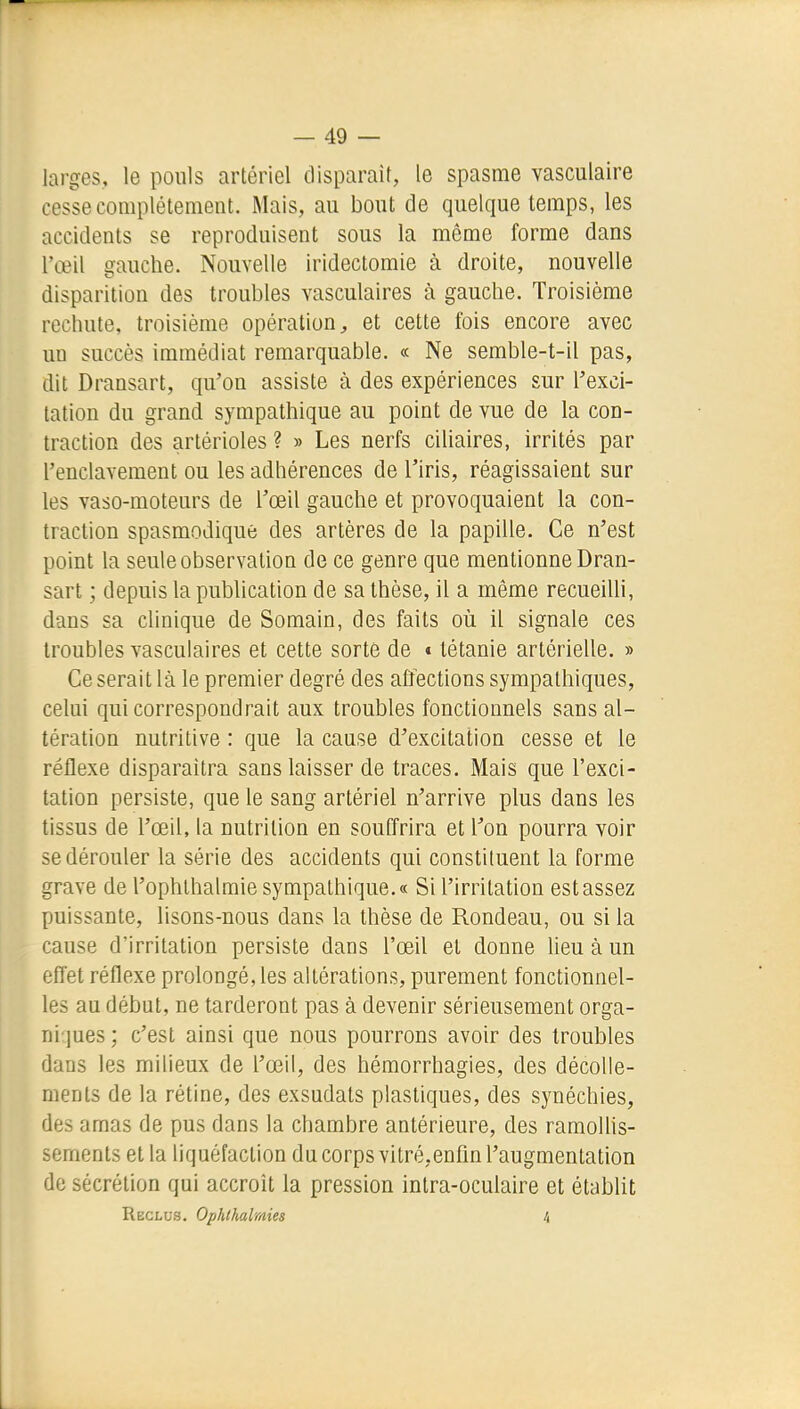 larges, le pouls artériel disparaît, le spasme vasculaire cesse complètement. Mais, au bout de quelque temps, les accidents se reproduisent sous la même forme dans l'œil gauche. Nouvelle iridectomie à droite, nouvelle disparition des troubles vasculaires à gauche. Troisième rechute, troisième opération, et cette fois encore avec un succès immédiat remarquable. « Ne semble-t-il pas, dit Dransart, qu'on assiste à des expériences sur l'exci- tation du grand sympathique au point de vue de la con- traction des artérioles ? » Les nerfs ciliaires, irrités par l'enclavement ou les adhérences de l'iris, réagissaient sur les vaso-moteurs de l'œil gauche et provoquaient la con- traction spasmodique des artères de la papille. Ce n'est point la seule observation de ce genre que mentionne Dran- sart ; depuis la pubhcation de sa thèse, il a même recueilli, dans sa clinique de Somain, des faits où il signale ces troubles vasculaires et cette sorte de « tétanie artérielle. » Ce serait là le premier degré des affections sympathiques, celui qui correspondrait aux troubles fonctionnels sans al- tération nutritive : que la cause d'excitation cesse et le réflexe disparaîtra sans laisser de traces. Mais que l'exci- tation persiste, que le sang artériel n'arrive plus dans les tissus de l'œil, la nutrition en souffrira et l'on pourra voir se dérouler la série des accidents qui constituent la forme grave de l'ophlhalmie sympathique.» Si l'irritation est assez puissante, lisons-nous dans la thèse de Rondeau, ou si la cause d'irritation persiste dans l'œil et donne lieu à un effet réflexe prolongé, les altérations, purement fonctionnel- les au début, ne tarderont pas à devenir sérieusement orga- ni jues ; c'est ainsi que nous pourrons avoir des troubles dans les milieux de l'œil, des hémorrhagies, des décolle- ments de la rétine, des exsudats plastiques, des synéchies, des amas de pus dans la chambre antérieure, des ramoUis- sements et la liquéfaction du corps vilré.enfîn l'augmentation de sécrétion qui accroît la pression intra-oculaire et étabUt Reclus. Ophthalmies 4