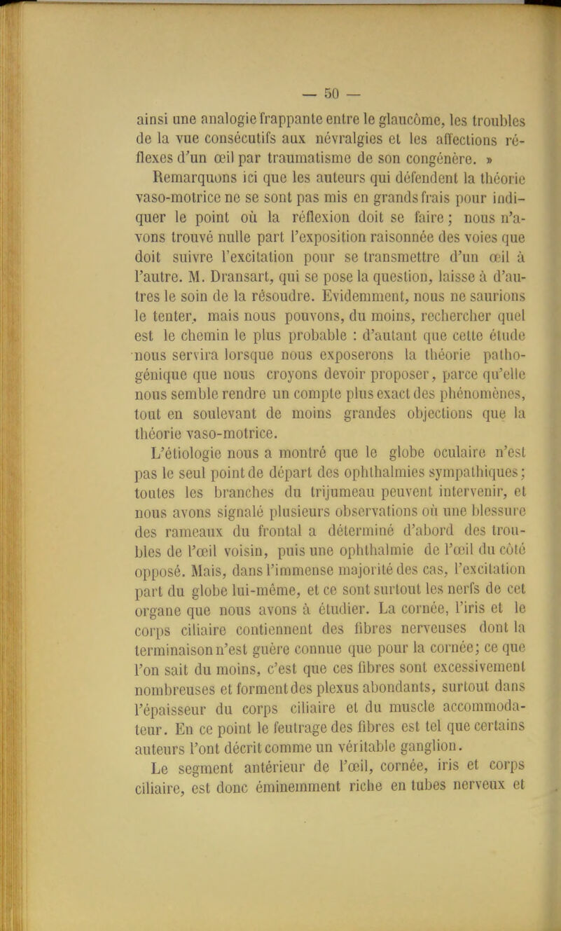 ainsi une analogie frappante entre le glaucome, les troubles de la vue consécutifs aux névralgies et les affections ré- flexes d'un œil par traumatisme de son congénère. » Remarquons ici que les auteurs qui défendent la théorie vaso-motrice ne se sont pas mis en grands frais pour indi- quer le point où la réflexion doit se faire ; nous n'a- vons trouvé nulle part l'exposition raisonnée des voies que doit suivre l'excitation pour se transmettre d'un œil à l'autre. M. Dransart, qui se pose la question, laisse à d'au- tres le soin de la résoudre. Evidemment, nous ne saurions le tenter, mais nous pouvons, du moins, rechercher quel est le chemin le plus probable : d'autant que cette étude nous servira lorsque nous exposerons la théorie patho- génique que nous croyons devoir proposer, parce qu'elle nous semble rendre un compte plus exact des phénomènes, tout en soulevant de moins grandes objections que la théorie vaso-motrice. L'étiologie nous a montré que le globe oculaire n'est pas le seul point de départ des ophlhalmies sympathiques ; toutes les branches du trijumeau peuvent intervenir, et nous avons signalé plusieurs observations où une blessure des rameaux du frontal a déterminé d'abord des trou- bles de l'œil voisin, puis une ophthalmie de l'œil du côté opposé. Mais, dans l'immense majorité des cas, l'excitation part du globe lui-môme, et ce sont surtout les nerfs de cet organe que nous avons à étudier. La cornée, l'iris et le corps ciliaire contiennent des fibres nerveuses dont la terminaison n'est guère connue que pour la cornée; ce que l'on sait du moins, c'est que ces fibres sont excessivement nombreuses et forment des plexus abondants, surtout dans l'épaisseur du corps ciliaire et du muscle accommoda- teur. En ce point le feutrage des fibres est tel que certains auteurs l'ont décrit comme un véritable ganglion. Le segment antérieur de l'œil, cornée, iris et corps ciliaire, est donc éminemment riche en tubes nerveux et