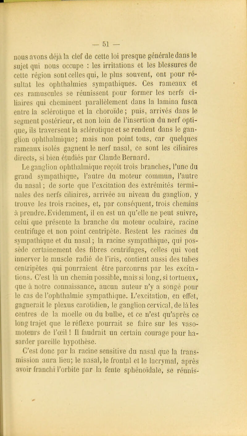 nous avons déjii la clef de cette loi presque générale dans le sujet qui nous occupe : les irritations et les blessures do cette région sont celles qui, le plus souvent, ont pour ré- sultat les oplilhalmies sympathiques. Ces rameaux et ces ramuscules se réunissent pour former les nerfs ci- liaires qui cheminent parallèlement dans la lamina fusca entre la sclérotique et la choroïde ; puis, arrivés dans le segment postérieur, et non loin de l'insertion du nerf opti- que^ ils traversent la sclérotique et se rendent dans le gan- glion ophtlialmique; mais non point ions, car quelques rameaux isolés gagnent le nerf nasal, ce sont les ciliaires directs, si bien étudiés par Claude Bernard. Le ganglion ophtlialmique reçoit trois branches, l'une du grand sympathique, l'autre du moteur commun, l'autre du nasal ; de sorte que l'excitation des extrémités termi- nales des nerfs ciliaires^ arrivée au niveau du ganglion, y trouve les trois racines, et, par conséquent, trois chemins à prendre. Evidemment, il eu est un qu'elle ne peut suivre, celui que présente la branche du moteur oculaire, racine centrifuge et non point centripète. Restent les racines du sympathique et du nasal; la racine sympathique, qui pos- sède certainement des fibres centrifuges, celles qui vont innerver le muscle radié de l'iris, contient aussi des tubes centripètes qui pourraient être parcourus par les excita- tions. C'est là un chemin possible, mais si long, si tortueux, que à notre connaissance, aucun auteur n'y a songé pour le cas de l'ophthalmie sympathique. L'excitation, en effet, gagnerait le plexus carotidien, le ganglion cervical, de làles centres de la moelle ou du bulbe, et ce n'est qu'après ce long trajet que le réflexe pourrait se faire sur les vaso- moteurs de l'œil ! Il faudrait un certain courage pour ha- sarder pareille hypothèse. C'est donc par la racine sensitive du nasal que la trans- mission aura lieu; le nasal, le frontal elle lacrymal, après avoir franchi l'orbite par la fente sphénoidale, se réunis-