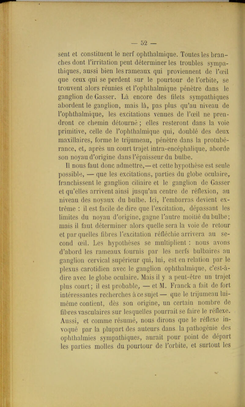 sent et constituent le nerf ophthalmique. Toutes les bran- ches dont l'irritation peut déterminer les troubles sympa- thiques, aussi bien les rameaux qui proviennent de l'œil que ceux qui se perdent sur le pourtour de l'orbite, se trouvent alors réunies et l'ophlbalmique pénètre dans le ganglion de Casser. Là encore des filets sympathiques abordent le ganglion, mais là, pas plus qu'au niveau de l'ophthalmique, les excitations venues de l'œil ne pren- dront ce chemin détourné ; elles resteront dans la voie primitive, celle de l'ophthalmique qui, doublé des deux maxillaires, forme le trijumeau, pénètre dans la protubé- rance, et^ après un court trajet intra-encéphalique, aborde son noyau d'origine dans l'épaisseur du bulbe. 11 nous faut donc admettre,—et cette hypothèse est seule possible, — que les excitations, parties du globe oculaire,, franchissent le ganglion ciliaire et le ganglion de Casser et qu'elles arrivent ainsi jusqu'au centre de réflexion, au niveau des noyaux du bulbe. Ici, l'embarras devient ex- trême : il est facile de dire que l'excitation, dépassant les limites du noyau d'origine, gagne l'autre moitié du bulbe; mais il faut déterminer alors quelle sera la voie de retour et par quelles fibres l'excitation réfléchie arrivera au se- cond œil. Les hypothèses se multiplient : nous avons d'abord les rameaux fournis par les nerfs bulbaires au ganglion cervical supérieur qui, lui, est en relation par le plexus carotidien avec le ganglion ophthalmique, c'est-à- dire avec le globe oculaire. Mais il y a peut-être un trajet plus court; il est probable, — et M. Franck a fait de fort intéressantes recherches à ce sujet— que le trijumeau lui- même contient, dès son origine, un certain nombre de fibres vasculaires sur lesquelles pourrait se faire le réflexe. Aussi, et comme résumé, nous dirons que le réflexe in- voqué par la plupart des auteurs dans la patliogénie des ophlhalmies sympathiques, aurait pour point de départ les parties molles du pourtour de l'orbite, et surtout les