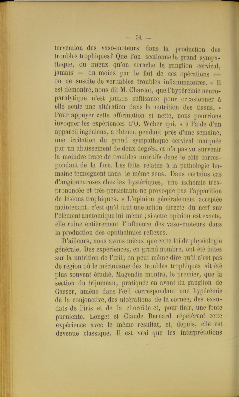 lervention des vaso-moteurs dans la production des troubles trophiques? Que l'on sectionne le grand sympa- thique, ou mieux qu'on arrache le ganglion cervical, jamais — du moins par le fait de ces opérations — on ne suscite de véritables troubles inflammatoires. « Il est démontré, nous dit M. Charcot, que l'hypérémie neuro- paralytique n'est jamais suffisante pour occasionner à elle seule une altération dans la nutrition des tissus. » Pour appuyer cette affirmation si nette, nous pourrions invoquer les expériences d'O. Weber qui, « à l'aide d'un appareil ingénieux., a obtenu, pendant près d'une semaine, une irritation du grand sympathique cervical marquée par un abaissem-ent de deux degrés, et n'a pas vu survenir la moindre trace de troubles nutritifs dans le côté corres- pondant de la face. Les faits relatifs à la pathologie hu- maine témoignent dans le même sens. Dans certains cas d'angioneuroses chez les hystériques, une ischémie très- prononcée et très-persistante ne provoque pas l'apparition de lésions trophiques. » L'opinion généralement acceptée maintenant, c'est qu'il faut une action directe du nerf sur l'élément anatomique lui môme ; si cette opinion est exacte, elle ruine entièrement l'influence des vaso-moteurs dans la production des ophthalmies réflexes. D'ailleurs, nous avons mieux que cette loi de physiologie générale. Des expériences., en grand nombre, ont été faites sur la nutrition de l'œil; on peut même dire qu'il n'est pas de région où le mécanisme des troubles trophiques ait été plus souvent étudié. Magendie montra, le premier, que la section du trijumeau, pratiquée en avant du ganglion de Casser, amène dans l'œil correspondant une hypérémie de la conjonctive, des ulcérations de la cornée, des exsu- dats de l'iris et de la choroïde et, pour finir, une fonte purulente. Longet et Claude Bernard répétèrent cette expérience avec le même résultat, et, depuis, elle est devenue classique. 11 est vrai que les interprétations