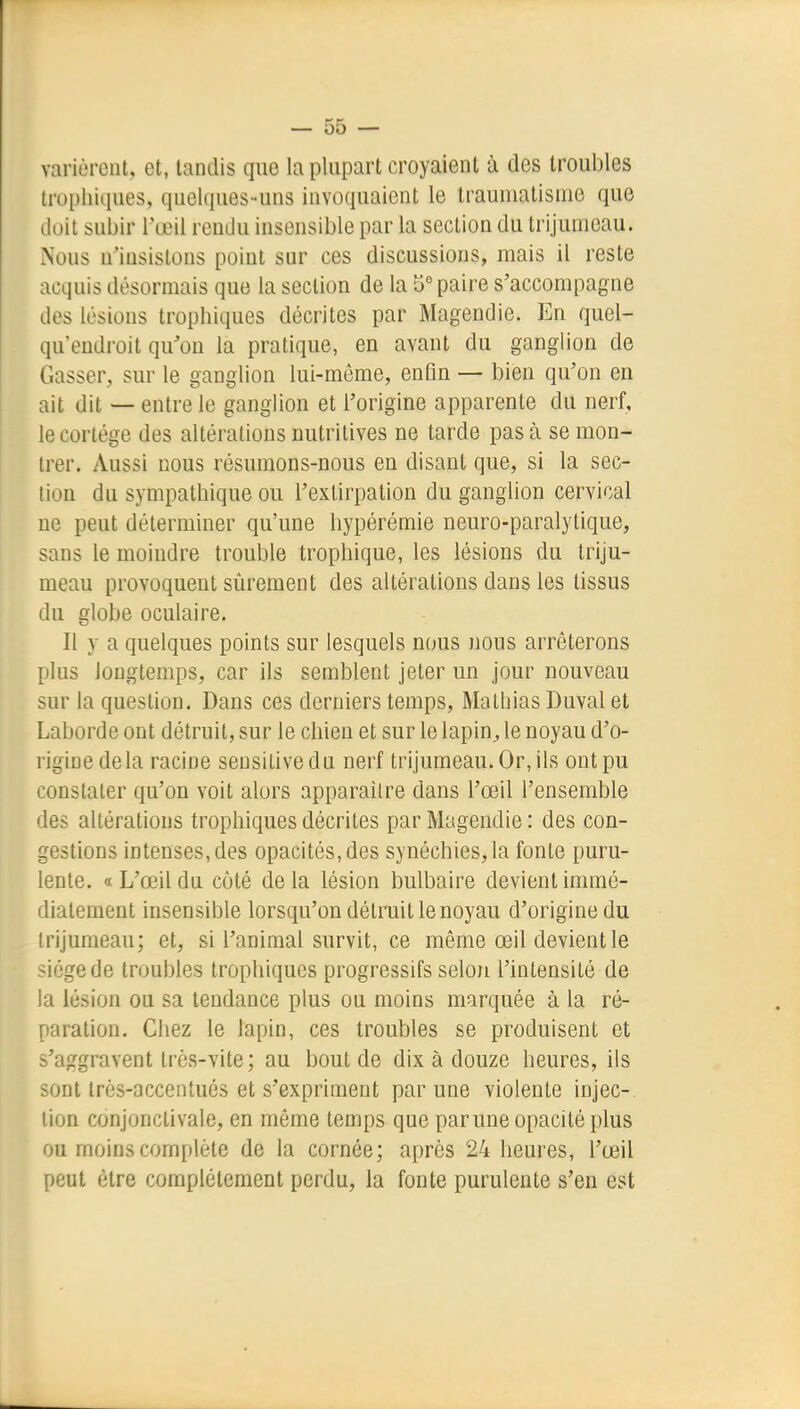 varièrent, et, tandis que la plupart croyaient à des troubles tropliiques, quelques-uns invoquaient le traumatisme que doit subir l'œil rendu insensible par la section du trijumeau. Nous n'insistons point sur ces discussions, mais il reste acquis désormais que la section de la 5 paire s'accompagne des lésions trophiques décrites par Magendie. En quel- qu'eudroit qu'on la pratique, en avant du ganglion de Casser, sur le ganglion lui-même, enGn — bien qu'on en ait dit — entre le ganglion et l'origine apparente du nerf, le cortège des altérations nutritives ne tarde pas à se mon- trer. Aussi nous résumons-nous en disant que, si la sec- lion du sympathique ou l'extirpation du ganglion cervical ne peut déterminer qu'une hypérémie neuro-paralytique, sans le moindre trouble trophique, les lésions du triju- meau provoquent sûrement des altérations dans les tissus du globe oculaire. Il y a quelques points sur lesquels nous nous arrêterons plus longtemps, car ils semblent jeter un jour nouveau sur la question. Dans ces derniers temps, Malliias Duval et Laborde ont détruit, sur le chien et sur le lapin^le noyau d'o- rigine delà racine seusitivedu nerf trijumeau. Or, ils ont pu constater qu'on voit alors apparaître dans l'œil l'ensemble des altérations trophiques décrites par Magendie : des con- gestions intenses, des opacités, des synéchies,la fonte puru- lente. «L'œil du côté delà lésion bulbaire devient immé- diatement insensible lorsqu'on détruit le noyau d'origine du trijumeau; et, si l'animal survit, ce même œil devient le siège de troubles trophiques progressifs selon l'intensité de la lésion ou sa tendance plus ou moins marquée à la ré- paration. Chez le lapin, ces troubles se produisent et s'aggravent très-vite; au bout de dix à douze heures, ils sont très-accentués et s'expriment par une violente injec- tion conjonctivale, en même temps que parune opacité plus ou moins complète de la cornée; après 24 heures, l'œil peut être complètement perdu, la fonte purulente s'en est