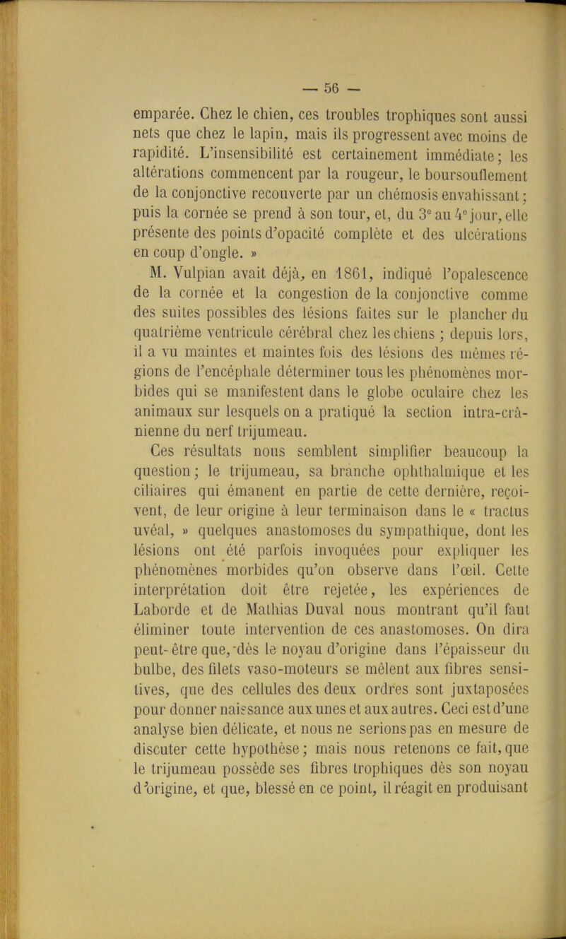 emparée. Chez le chien, ces troubles trophiques sont aussi nets que chez le lapin, mais ils progressent avec moins de rapidité. L'insensibilité est certainement immédiate; les altérations commencent par la rougeur, le boursouflement de la conjonctive recouverte par un chémosis envahissant ; puis la cornée se prend à son tour, et, du S* au 4 jour, elle présente des points d'opacité complète et des ulcérations en coup d'ongle. » M. Vulpian avait déjà, en 1861, indiqué l'opalescence de la cornée et la congestion de la conjonctive comme des suites possibles des lésions faites sur le plancher du quatrième ventricule cérébral chez les chiens ; depuis lors, il a vu maintes et maintes fois des lésions des mômes ré- gions de l'encéphale déterminer tous les phénomènes mor- bides qui se manifestent dans le globe oculaire chez les animaux sur lesquels on a pratiqué la section intra-crâ- nienne du nerf trijumeau. Ces résultats nous semblent simplifier beaucoup la question ; le trijumeau, sa branche ophthahnique et les ciliaires qui émanent en partie de cette dernière, reçoi- vent, de leur origine à leur terminaison dans le « traclus uvéal, » quelques anastomoses du sympathique, dont les lésions ont été parfois invoquées pour expliquer les phénomènes morbides qu'on observe dans l'œil. Cette interprétation doit être rejetée, les expériences de Laborde et de Mathias Duval nous montrant qu'il faut éliminer toute intervention de ces anastomoses. On dira peut-être que,-dès le noyau d'origine dans l'épaisseur du bulbe, des filets vaso-moteurs se mêlent aux fibres sensi- tives, que des cellules des deux ordres sont juxtaposées pour donner naissance aux unes et aux autres. Ceci est d'une analyse bien délicate, et nous ne serions pas en mesure de discuter cette hypothèse ; mais nous retenons ce fait, que le trijumeau possède ses fibres trophiques dès son noyau dlirigine, et que, blessé en ce point, il réagit en produisant