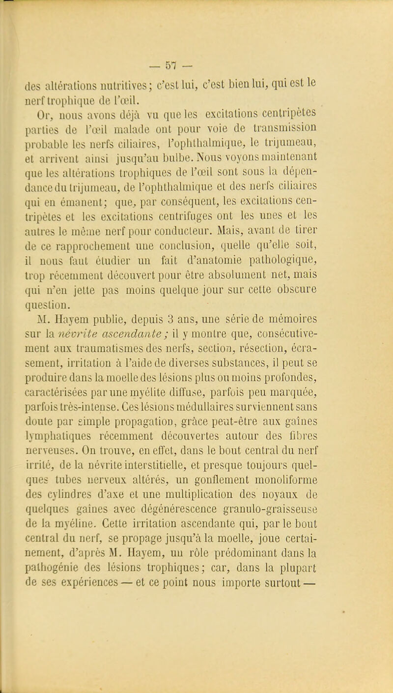 des altérations nutritives; c'est lui, c'est bien lui, qui est le nerf trophique de l'œil. Or, nous avons déjà vu que les excitations centripètes parties de l'œil malade ont pour voie de transmission probable les nerfs ciliaires, l'oplilhalmique, le trijumeau, et arrivent ainsi jusqu'au bulbe. Nous voyons maintenant que les altérations trophiques de l'œil sont sous la dépen- dance du trijumeau, de l'ophtlialmique et des nerfs ciliaires qui en émanent; que^, par conséquent, les excitations cen- tripètes et les excitations centrifuges ont les unes et les autres le même nerf pour conducteur. Mais, avant de tirer de ce rapprochement une conclusion, quelle qu'elle soit, il nous faut étudier un fait d'anatomie pathologique, trop récemment découvert pour être absolument net, mais qui n'en jette pas moins quelque jour sur cette obscure question. M. Ilayem publie, depuis 3 ans, une série de mémoires sur la névrite ascendante ; il y montre que, consécutive- ment aux traumatismes des nerfs, section, résection, écra- sement, irritation à l'aide de diverses substances, il peut se produire dans la moelle des lésions plus ou moins profondes, caractérisées par une myélite diffuse, parfois peu marquée, parfois Irès-inleuse. Ces lésions médullaires surviennent sans doute par simple propagation, grâce peut-être aux gaines lymphatiques récemment découvertes autour des fibres nerveuses. On trouve, en effet, dans le bout central du nerf irrité, de la névrite interstitielle, et presque toujours quel- ques tubes nerveux altérés, un gonflement monoliforme des cylindres d'axe et une multiplication des noyaux de quelques gaines avec dégénérescence granulo-graisseuse de la myéline. Cette irritation ascendante qui, par le bout central du nerf, se propage jusqu'à la moelle, joue certai- nement, d'après M. Hayem, un rôle prédominant dans la Xjalhùgénie des lésions trophiques; car, dans la plupart de ses expériences — et ce point nous importe surtout —