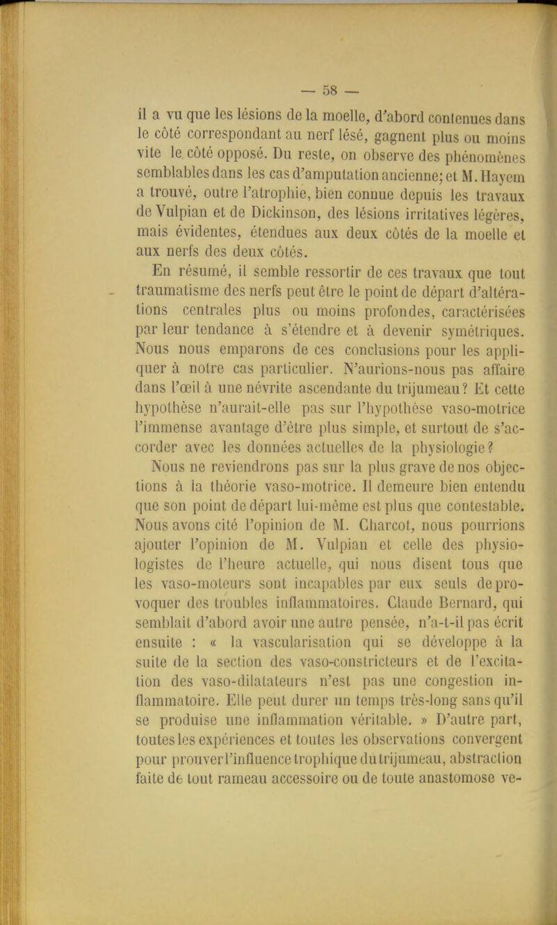 il a vu que les lésions de la moelle, d'abord conlcnues dans le côté correspondant au nerf lésé, gagnent plus ou moins vite le côté opposé. Du reste, on observe des phénomènes semblables dans les cas d'amputation ancienne; et M.IIayem a trouvé, outre l'atrophie, bien connue depuis les travaux deVulpian et de Dickinson, des lésions irrilatives légères, mais évidentes, étendues aux deux côtés de la moelle et aux nerfs des deux côtés. En résumé, il semble ressortir de ces travaux que tout traumatisme des nerfs peut être le point de départ d'altéra- tions centrales plus ou moins profondes, caractérisées par leur tendance à s'étendre et à devenir symétriques. Nous nous emparons de ces conclusions pour les appli- quer à notre cas particulier. IS'aurions-nous pas affaire dans l'œil à une névrite ascendante du trijumeau? Et cette hypothèse n'aurait-elle pas sur l'hypothèse vaso-motrice l'immense avantage d'être plus simple, et surtout de s'ac- corder avec les données actuelles de la physiologie ? Nous ne reviendrons pas sur la plus grave de nos objec- tions à la théorie vaso-motrice. Il demeure bien entendu que son point de départ lui-même est plus que contestable. Nous avons cité l'opinion de M. Charcot, nous pourrions ajouter l'opinion de M. Vulpian et celle des physio- logistes de l'heure actuelle, qui nous disent tous que les vaso-moteurs sont incapables par eux seuls de pro- voquer des troubles inflammatoires. Claude Bernard, qui semblait d'abord avoir une autre pensée, n'a-t-il pas écrit ensuite : « la vascularisation qui se développe à la suite de la section des vaso-constricteurs et de l'excita- tion des vaso-dilatateurs n'est pas une congestion in- flammatoire. Elle peut durer un temps très-long sans qu'il se produise une inflammation véritable. » D'autre part, toutes les expériences et toutes les observations convergent pour prouver l'influence trophique dutrijumeau, abstraction faite de tout rameau accessoire ou de toute anastomose ve-
