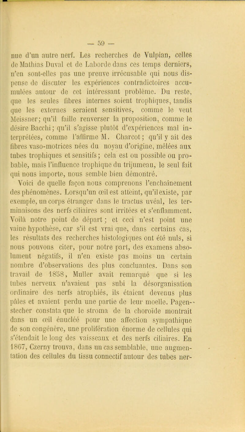 mio d'un autre nerf. Les recherches de Vulpian, celles de Malhins Duval et de Laborde dans ces temps derniers, n'en sont-elles pas une preuve irrécusable qui nous dis- pense de discuter les expériences contradictoires accu- nudées autour de cet intéressant problème. Du reste, que les seules fibres internes soient Irophiques,, tandis que les externes seraient sensitives, comme le veut Meissner; qu'il faille renverser la proposition, comme le désire Bacchi ; qu'il s^agisse plutôt d'expériences mal in- terprétées, comme l'affirme M. Charcot ; qu'il y ait des fibres vaso-motrices nées du noyau d'origine, mêlées aux tubes trophiques et sensilifs ; cela est ou possible ou pro- bable, mais l'influence Irophique du trijumeau, le seul fait qui nous importe, nous semble bien démontré. Voici de quelle façon nous comprenons l'enchaînement des phénomènes. Lorsqu'un œil est atteint, qu'il existe, par exemple, un corps étranger dans le tractus uvéal, les ter- minaisons des nerfs ciliaires sont irritées et s'enflamment. Voilà notre point de départ ; et ceci n'est point une vaine hypothèse, car s'il est vrai que, dans certains cas, les résultats des recherches histologiques ont été nuls, si nous pouvons citer, pour notre part, des examens abso- lument négatifs, il n'en existe pas moins uu certain nombre d'observations des plus concluantes. Dans son travail de 18b8, Muller avait remarqué que si les tubes nerveux n'avaient pas subi la désorganisation ordinaire des nerfs atrophiés, ils étaient devenus plus pâles et avaient perdu une partie de leur moelle. Pagen-- stecher constata que le stroma de la choroïde montrait dans un œil énucléé pour une afTection sympathique de son congénère, une prolifération énorme de cellules qui s'étendait le long des vaisseaux et des nerfs ciliaires. En 1867, Czerny trouva, dans un cas semblable, une augmen- tation des cellules du tissu connectif autour des tubes ner-