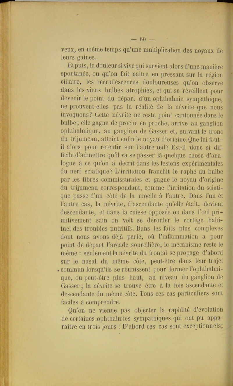 veux, en même temps qu'une multiplication des noyaux de leurs gaines. Et puis, la douleur si vive qui survient alors d'une manière spontanée, ou qu'on fait naître en pressant sur la région ciliaire, les recrudescences douloureuses qu'on observe dans les vieux bulbes atrophiés, et qui se réveillent pour devenir le point du départ d'un ophtlialmie sympathique, ne prouvent-elles pas la réalité de la névrite que nous invoquons? Cette névrite ne reste point cantonnée dans le bulbe; elle gagne de proche en proche, arrive au ganglion ophthalmique, au ganglion de Casser et, suivant le tronc du trijumeau, atteint enfin le noyau d'origine.Que lui faut- il alors pour retentir sur l'autre œil? Est-il donc si dif- ficile d'admettre qu'il va se passer là quelque chose d'ana- logue à ce qu'on a décrit dans les lésions expérimentales du nerf scialique? L'irritation franchit le raphé du bulbe par les fibres commissurales et gagne le noyau d'origine du trijumeau correspondant, comme l'irritation du sciati- que passe d'un côté de la moelle à l'autre. Dans l'un et l'autre cas, la névrite^ d'ascendante qu'elle était, devient descendante, et dans la cuisse opposée ou dans l'œil pri- mitivement sain on voit se dérouler le cortège habi- tuel des troubles nutritifs. Dans les faits plus complexes dont nous avons déjà parlé, oîi l'inflammation a pour point de départ l'arcade sourcilière, le mécanisme reste le môme : seulement la névrite du frontal se propage d'abord sur le nasal du même côté, peut-être dans leur trajet . commun lorsqu'ils se réunissent pour former l'ophthalrai- que, ou peut-être plus haut, au niveau du ganglion de Casser ; la névrite se trouve être à la fois ascendante et descendante du même côté. Tous ces cas particuliers sont faciles à com])rendre. Qu'on ne vienne pas objecter la rapidité d'évolution de certaines ophthalmies sympathiques qui ont pu appa- raître en trois jours ! D'abord ces cas sont exceptionnels;