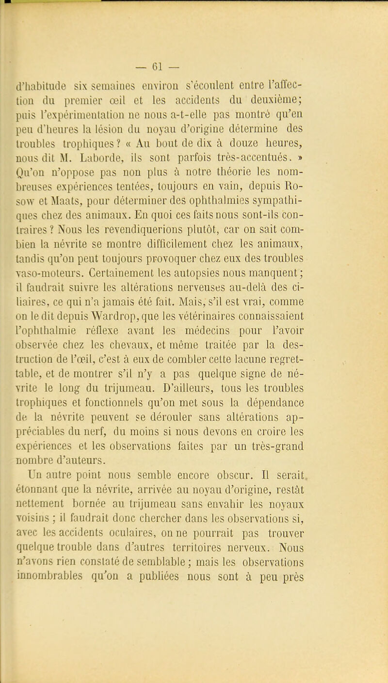 d'habitude six semaines environ s'écoulent entre l'alTec- tion du premier œil et les accidents du deuxième; puis rexpérimentalion ne nous a-t-elle pas montré qu'en peu d'heures la lésion du noyau d'origine détermine des troubles trophiques ? « Au bout de dix à douze heures, nous dit M. Laborde, ils sont parfois très-accentués. » Qu'on n'oppose pas non plus à notre théorie les nom- breuses expériences tentées, toujours en vain, depuis Ro- sow et Maats, pour déterminer des ophthalmies sympathi- ques chez des animaux. En quoi ces faits nous sont-ils con- traires ? Nous les revendiquerions plutôt, car on sait com- bien la névrite se montre difficilement chez les animaux, tandis qu'on peut toujours provoquer chez eux des troubles vaso-moteurs. Certainement les autopsies nous manquent ; il faudrait suivre les altérations nerveuses au-delà des ci- liaires, ce qui n'a jamais été fait. Mais, s'il est vrai, comme on le dit depuis Wardrop, que les vétérinaires connaissaient l'ophlhalmie réflexe avant les médecins pour l'avoir observée chez les chevaux, et même traitée par la des- truction de l'œil, c'est à eux de combler cette lacune regret- table, et de montrer s'il n'y a pas quelque signe de né- vrite le long du trijumeau. D'ailleurs, tous les troubles trophiques et fonctionnels qu'on met sous la dépendance de la névrite peuvent se dérouler sans altérations ap- préciables du nerf, du moins si nous devons en croire les expériences et les observations faites par un très-grand nombre d'auteurs. Un autre point nous semble encore obscur. Il serait, étonnant que la névrite, arrivée au noyau d'origine, restât nettement bornée au trijumeau sans envahir les noyaux voisins ; il faudrait donc chercher dans les observations si, avec les accidents oculaires, on ne pourrait pas trouver quelque trouble dans d'autres territoires nerveux. Nous n'avons rien constaté de semblable ; mais les observations innombrables qu''on a publiées nous sont à peu près