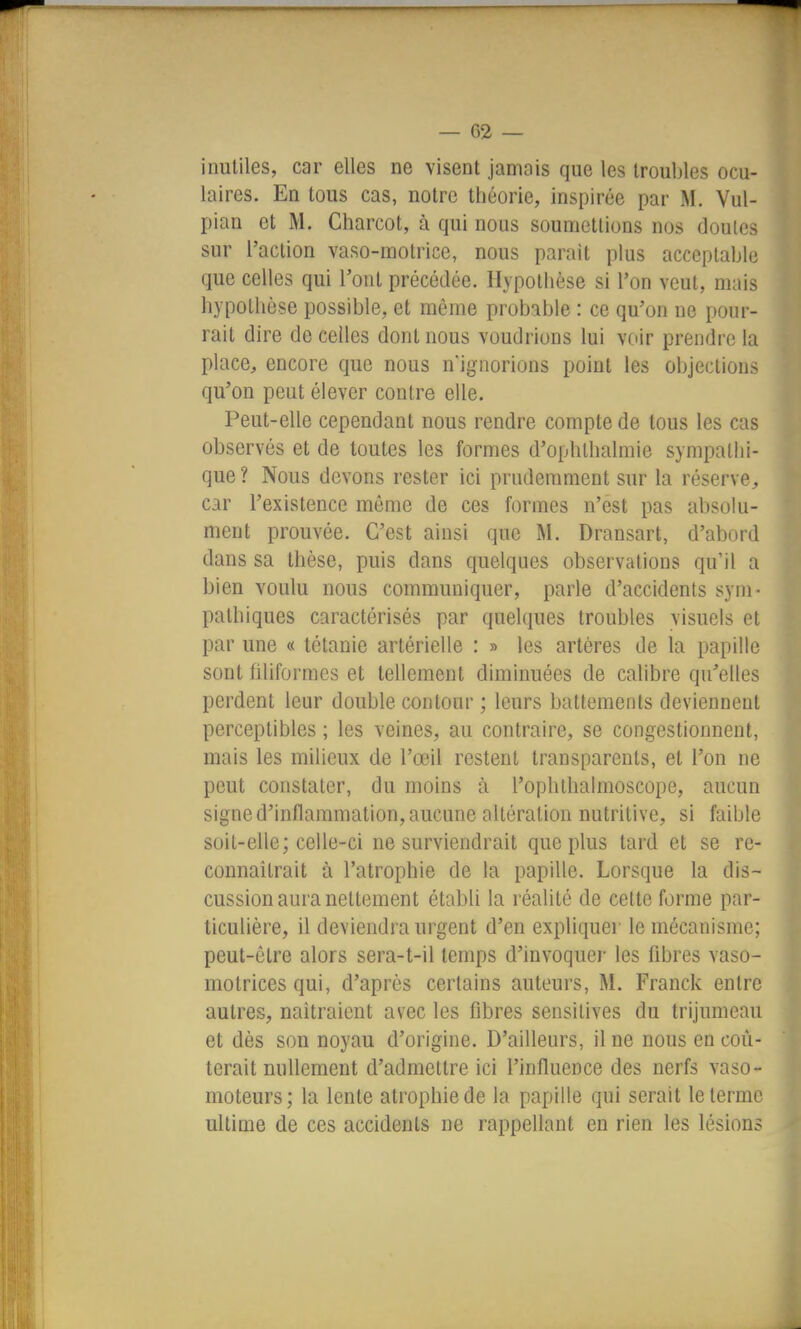 inutiles, car elles ne visent jamais que les troubles ocu- laires. En tous cas, notre théorie, inspirée par M. Vul- pian et M. Charcot, à qui nous soumettions nos doutes sur l'action vaso-motrice, nous parait plus acceptable que celles qui l'ont précédée. Hypothèse si l'on veut, mais hypotiièse possible, et môme probable : ce qu'on ne pour- rait dire de celles dont nous voudrions lui voir prendre la place, encore que nous n'ignorions point les objections qu'on peut élever contre elle. Peut-elle cependant nous rendre compte de tous les cas observés et de toutes les formes d'ophthalmie sympathi- que ? Nous devons rester ici prudemment sur la réserve, car l'existence même de ces formes n'est pas absolu- ment prouvée. C'est ainsi que M. Dransart, d'abord dans sa thèse, puis dans quelques observations qu'il a bien voulu nous communiquer, parle d'accidents sym- pathiques caractérisés par quelques troubles visuels et par une « tétanie artérielle : » les artères de la papille sont filiformes et tellement diminuées de calibre qu'elles perdent leur double contour ; leurs battements deviennent perceptibles ; les veines, au contraire, se congestionnent, mais les miUeux de l'œil restent transparents, et l'on ne peut constater, du moins à l'ophlhalmoscope, aucun signe d'inflammation, aucune altération nutritive, si faible soit-elle; celle-ci ne surviendrait que plus tard et se re- connaîtrait à l'atrophie de la papille. Lorsque la dis- cussion aura nettement établi la réalité de celte forme par- ticulière, il deviendra urgent d'en expliquer le mécanisme; peut-être alors sera-t-il temps d'invoquer les fibres vaso- motrices qui, d'après certains auteurs, M. Franck entre autres, naîtraient avec les fibres sensitives du trijumeau et dès son noyau d'origine. D'ailleurs, il ne nous en coû- terait nullement d'admettre ici l'influence des nerfs vaso- moteurs; la lente atrophie de la papille qui serait le terme ultime de ces accidents ne rappellant en rien les lésions