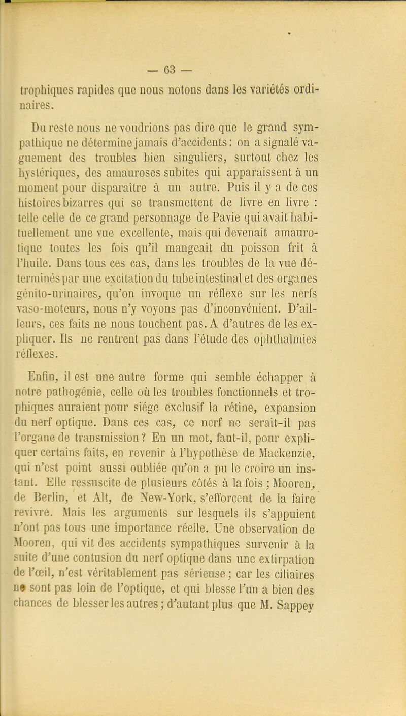 trophiques rapides que nous notons dans les variétés ordi- naires. Du reste nous ne voudrions pas dire que le grand sym- pathique ne détermine jamais d'accidents: on a signalé va- guement des troubles bien singuliers, surtout chez les hystériques, des amauroscs subites qui apparaissent à un moment pour disparaître à un autre. Puis il y a de ces histoires bizarres qui se transmettent de livre en livre : telle celle de ce grand personnage de Pavie qui avait habi- tuellement une vue excellente, mais qui devenait amauro- tique toutes les fois qu'il mangeait du poisson frit à l'huile. Dans tous ces cas, dans les troubles de la vue dé- terminés par une excitation du tube intestinal et des organes génito-urinaireS;, qu'on invoque un réflexe sur les nerfs vaso-moteurs, nous n'y voyons pas d'inconvénient. D'ail- leurs, ces faits ne nous touchent pas. A d'autres de les ex- pliquer. Ils ne rentrent pas dans l'étude des ophthalmies réflexes. Enfin, il est une autre forme qui semble échapper à notre pathogénie, celle où les troubles fonctionnels et tro- phiques auraient pour siège exclusif la rétine, expansion du nerf optique. Dans ces cas, ce nerf ne serait-il pas l'organe de transmission? Eu un mot, faut-il, pour expli- quer certains faits, en revenir à l'hypothèse de Mackenzie, qui n'est point aussi oubliée qu'on a pu le croire un ins- tant. Elle ressuscite de plusieurs côtés à la fois ; Mooren^ de Berlin, et Alt, de New-York, s'efforcent de la faire revivre. Mais les arguments sur lesquels ils s'appuient n'ont pas tous une importance réelle. Une observation de ^looren, qui vit des accidents sympathiques survenir à la .-:Liitc d'une contusion du nerf optique dans une extirpation de l'œil, n'est véritablement pas sérieuse; car les ciliaires D» sont pas loin de l'optique, et qui blesse l'un a bien des chances de blesser les autres; d'autant plus que M. Sappey