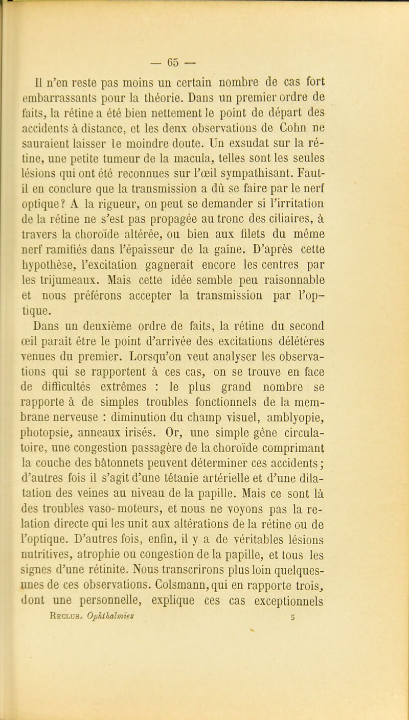 Il n'en reste pas moins un certain nombre de cas fort embarrassants pour la théorie. Dans un premier ordre de faits, la rétine a été bien nettement le point de départ des accidents à distance, et les deux observations de Cohn ne sauraient laisser le moindre doute. Un exsudât sur la ré- tine, une petite tumeur de la macula, telles sont les seules lésions qui ont été reconnues sur l'œil sympathisant. Faut- il en conclure que la transmission a dû se faire par le nerf optique ? A la rigueur, on peut se demander si l'irritation de la rétine ne s'est pas propagée au tronc des ciliaires, à travers la choroïde altérée, ou bien aux filets du même nerf ramifiés dans l'épaisseur de la gaine. D'après cette hypothèse, l'excitation gagnerait encore les centres par les trijumeaux. Mais cette idée semble peu raisonnable et nous préférons accepter la transmission par l'op- tique. Dans un deuxième ordre de faits, la rétine du second œil paraît être le point d'arrivée des excitations délétères venues du premier. Lorsqu'on veut analyser les observa- tions qui se rapportent à ces cas, on se trouve en face de difiîcultés extrêmes : le plus grand nombre se rapporte à de simples troubles fonctionnels de la mem- brane nerveuse : diminution du champ visuel, amblyopie, photopsie^ anneaux irisés. Or, une simple gène circula- toire, une congestion passagère de la choroïde comprimant la couche des bâtonnets peuvent déterminer ces accidents ; d'autres fois il s'agit d'une tétanie artérielle et d'une dila- tation des veines au niveau de la papille. Mais ce sont là des troubles vaso-moteurs, et nous ne voyons pas la re- lation directe qui les unit aux altérations de la rétine ou de l'optique. D'autres fois, enfin, il y a de véritables lésions nutritives, atrophie ou congestion de la papille, et tous les signes d'une rétinite. Nous transcrirons plus loin quelques- unes de ces observations. Colsmann,qui en rapporte trois^ dont une personneUe, explique ces cas exceptionnels Rect-us. Ojihthalmies 5