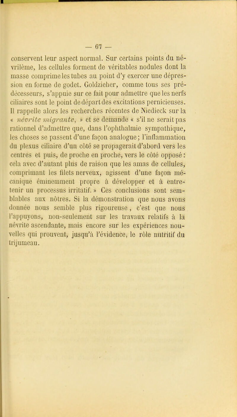 — 6-7 — conservent leur aspect normal. Sur certains points du né- vrilème, les cellules forment de véritables nodules dont la masse comprime les tubes au point d'y exercer une dépres- sion en forme de godet. Goldzieher, comme tous ses pré- décesseurs, s'appuie sur ce fait pour admettre que les nerfs ciliaires sont le point de départ des excitations pernicieuses. Il rappelle alors les recherches récentes de Niedieck sur la « névrite migrante, » et se demande « s'il ne serait pas rationnel d'admettre que, dans l'ophthalmie sympathique, les choses se passent d'une façon analogue; l'inflammation du plexus ciUaire d'un côté se propagerait d'abord vers les centres et puis, de proche en proche, vers le côté opposé : cela avec d'autant plus de raison que les amas de cellules, comprimant les filets nerveux, agissent d'une façon mé- canique éminemment propre à développer et à entre- tenir un processus irritatif. » Ces conclusions sont sem- blables aux nôtres. Si la démonstration que nous avons donnée nous semble plus rigoureuse, c'est que nous l'appuyons, non-seulement sur les travaux relatifs à la névrite ascendante, mais encore sur les expériences nou- velles qui prouvent, jusqu'à l'évidence, le rôle nutritif du trijumeau.
