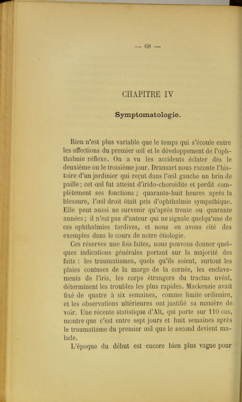 CHAPITRE IV Symptomat ologie. Rien n'est plus variable que le temps qui s'écoule entre les affections du premier œil et le développement de l'opli- thalmie réflexe. On a vu les accidents éclater dès le deuxième ou le troisième jour. Dransart nous raconte l'his- toire d'un jardinier qui reçut dans l'œil gauche un brin de paille; cet œil fut atteint d'irido-choroïdite et perdit com- plètement ses fonctions ; quarante-huit heures après la blessure, l'œil droit était pris d'ophthalmie sympathique. Elle peut aussi ne survenir qu'après trente ou quarante années ; il n'est pas d'auteur qui ne signale quelqu'une de ces ophlhalmies tardives, et nous en avons cité des exemples dans le cours de notre étiologie, Ces réserves une fois faites, nous pouvons donner quel- ques indications générales portant sur la majorité des faits : les traumatismes, quels qu'ils soient, surtout les plaies contuses de la marge de la cornée, les enclave- ments de l'iris, les corps étrangers du tractus uvéal, déterminent les troubles les plus rapides. Mackenzie avait fixé de quatre à six semaines, comme limite ordinaire, et les observations ultérieures ont justifié sa manière de voir. Une récente statistique d'Alt, qui porte sur 110 cas, montre que c'est entre sept jours et huit semaines après le traumatisme du premier œil que le second devient ma- lade. L'époque du début est encore bien plus vague pour