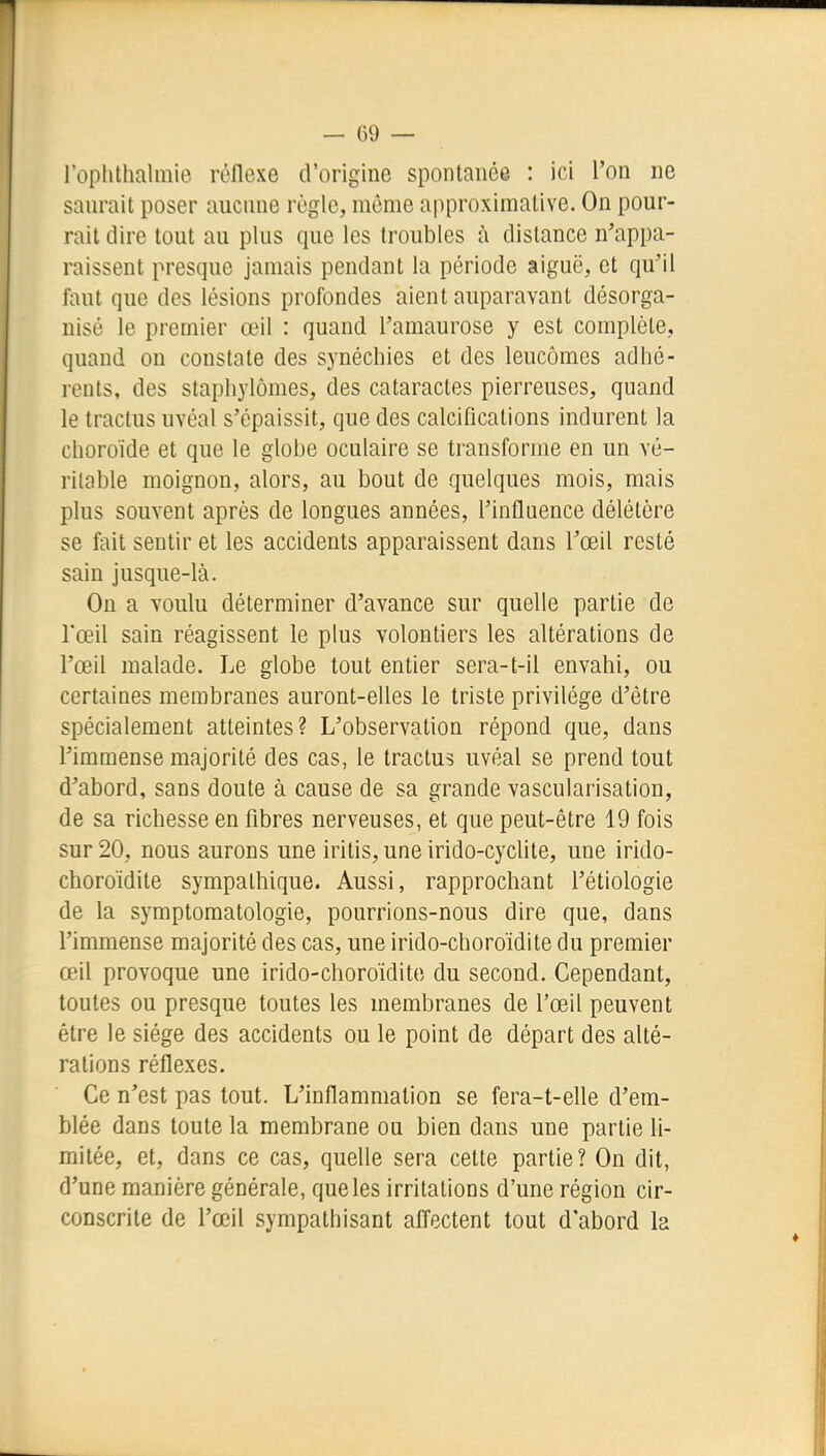 roplithalinie réflexe d'origine spontanée : ici l'on ne saurait poser aucune règle, même approximative. On pour- rail dire tout au plus que les troubles à dislance n'appa- raissent presque jamais pendant la période aiguë, cl qu'il faut que des lésions profondes aient auparavant désorga- nisé le premier œil : quand l'amaurose y est complète, quand on constate des synéchies et des leucômes adhé- rents, des staphylômes, des cataractes pierreuses, quand le tractus uvéal s'épaissit, que des calcifications indurenl la choroïde et que le globe oculaire se transforme en un vé- ritable moignon, alors, au bout de quelques mois, mais plus souvent après de longues années, l'influence délétère se fait sentir et les accidents apparaissent dans l'œil resté sain jusque-là. On a Youlu déterminer d'avance sur quelle partie de l'œil sain réagissent le plus volontiers les altérations de l'œil malade. Le globe tout entier sera-t-il envahi, ou certaines membranes auront-elles le triste privilège d'être spécialement atteintes? L'observation répond que, dans l'immense majorité des cas, le tractus uvéal se prend tout d'abord, sans doute à cause de sa grande vascularisation, de sa richesse en fibres nerveuses, et que peut-être 19 fois sur 20, nous aurons une iritis,une irido-cyclite, une irido- choroïdite sympathique. Aussi, rapprochant l'étiologie de la symptomatologie, pourrions-nous dire que, dans l'immense majorité des cas, une irido-choroïdite du premier œil provoque une irido-choroïdite du second. Cependant, toutes ou presque toutes les membranes de l'œil peuvent être le siège des accidents ou le point de départ des alté- rations réflexes. Ce n'est pas tout. L'inflammation se fera-t-elle d'em- blée dans toute la membrane ou bien dans une partie li- mitée, et, dans ce cas, quelle sera cette partie? On dit, d'une manière générale, que les irritations d'une région cir- conscrite de l'œil sympathisant afl'ectent tout d'abord la