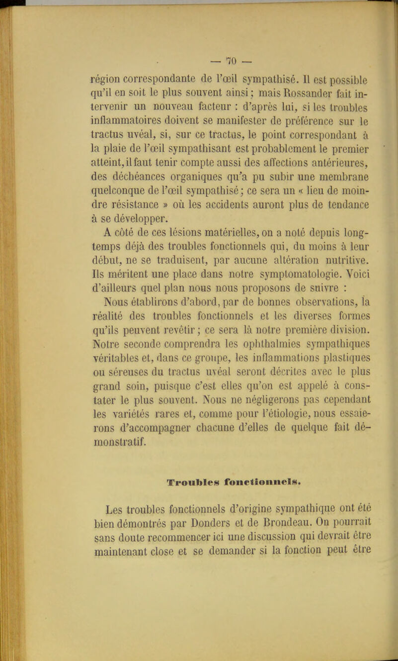 région correspondante de l'œU sympathisé. Il est possible qu'il en soit le plus souvent ainsi ; mais Rossander fait in- tervenir un nouveau facteur : d'après lai, si les troubles inflammatoires doivent se manifester de préférence sur le tractus uvéal, si, sur ce tractus, le point correspondant à la plaie de l'œil sympathisant est probablement le premier atteint, il faut tenir compte aussi des affections antérieures, des déchéances organiques qu'a pu subir une membrane quelconque de l'œil sympathisé; ce sera un <<■ lieu de moin- dre résistance » où les accidents auront plus de tendance à se développer. A côté de ces lésions matérielles, on a noté depuis long- temps déjà des troubles fonctionnels qui, du moins à leur début, ne se traduisent, par aucune altération nutritive. Ils méritent une place dans notre symptomatologie. Voici d'ailleurs quel plan nous nous proposons de suivre : Nous établirons d'abord, par de bonnes observations, la réalité des troubles fonctionnels et les diverses formes qu'ils peuvent revêtir ; ce sera là notre première division. Notre seconde comprendra les ophthalmies sympathiques véritables et, dans ce grojipe, les inflammations plastiques ou séreuses du tractus uvéal seront décrites avec le plus grand soin, puisque c'est elles qu'on est appelé à cons- tater le plus souvent. Nous ne négligerons pas cependant les variétés rares et, comme pour l'étiologie, nous essaie- rons d'accompagner chacune d'elles de quelque fait dé- monstratif. Trouilles fonctionnels. Les troubles fonctionnels d'origine sympathique ont été bien démontrés par Donders et de Brondeau. On pourrait sans doute recommencer ici une discussion qui devrait être maintenant close et se demander si la fonction peut être