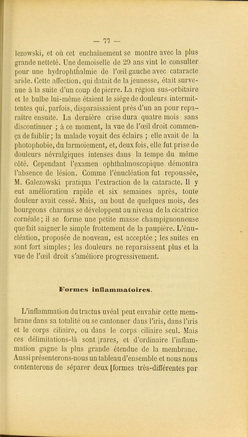 lezowski, et où cet enchaînement se montre avec la plus o;rande netteté. Une demoiselle de 29 ans vint le consulter pour une hydrophtlialmie de Toeil gauche avec cataracte aride. Cette affection, qui datait de la jeunesse, était surve- nue à la suite d'un coup de pierre. La région sus-orbitaire et le bulbe lui-même étaient le siège de douleurs intermit- tentes qui, parfois, disparaissaient près d'un an pour repa- raître ensuite. La dernière crise dura quatre mois sans discontinuer ; à ce moment, la vue de l'œil droit commen- ça de faiblir; la malade voyait des éclairs ; elle avait de la photophobie, du larmoiement, et, deux fois, elle fut prise de douleurs névralgiques intenses dans la tempe du même côté. Cependant l'examen ophthalmoscopique démontra l'absence de lésion. Comme l'énucléation fut repoussée, M. Galezowski pratiqua l'extraction de la cataracte. Il y eut amélioration rapide et six semaines après, toute douleur avait cessé. Mais, au bout de quelques mois, des bourgeons charnus se développent au niveau de la cicatrice cornéale; il se forme une petite masse champignonneuse que fait saigner le simple frottement de la paupière. L'énu- cléation, proposée de nouveau, est acceptée ; les suites en sont fort simples; les douleurs ne reparaissent plus et la vue de l'œil droit s'améliore progressivement. Formes inflammatoires. L'inflammation du tractus uvéal peut envahir celte mem- brane dans sa totalité ou se cantonner dans l'iris, dans l'iris et le corps ciliaire, ou dans le corps ciliaire seul. Mais ces délimitations-là sont [rares, et d'ordinaire l'inflam- mation gagne la plus grande étendue de la membrane. Aussi présenterons-nous un tableau d'ensemble et nous nous contenterons de séparer deux [formes très-différentes par
