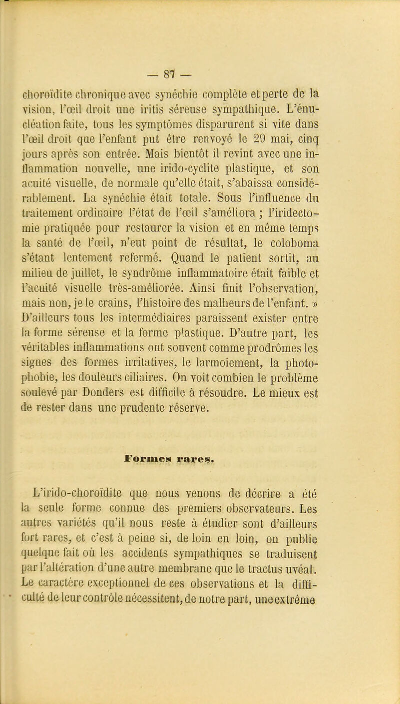 choroidite chronique avec synéchie complète et perte de la vision, l'œil droit une iritis séreuse sympathique. L'énu- cléation faite, tous les symptômes disparurent si vite dans l'œil droit que l'enfant put être renvoyé le 29 mai, cinq jours après son entrée. Mais bientôt il revint avec une in- flammation nouvelle, une irido-cyclite plastique, et son acuité visuelle, de normale qu'elle était, s'abaissa considé- rablement. La synéchie était totale. Sous l'influence du traitement ordinaire l'état de l'œil s'améliora ; l'iridecto- mie pratiquée pour restaurer la vision et en môme temps la santé de l'œil, n'eut point de résultat, le coloboma s'étant lentement refermé. Quand le patient sortit, au milieu de juillet, le syndrome inflammatoire était faible et l'acuité visuelle très-améUorée. Ainsi finit l'observation, mais non, je le crains, l'histoire des malheurs de l'enfant. » D'ailleurs tous les intermédiaires paraissent exister entre la forme séreuse et la forme plastique. D'autre part, les véritables inflammations ont souvent comme prodromes les signes des formes irritatives, le larmoiement, la photo- phobie, les douleurs ciliaires. On voit combien le problème soulevé par Donders est difficile à résoudre. Le mieux est de rester dans une prudente réserve. Formes rares. L'irido-choroidite que nous venons de décrire a été la seule forme connue des premiers observateurs. Les autres variétés qu'il nous reste à étudier sont d'ailleurs fort rares, et c'est à peine si, de loin en loin, on pubhe quelque fait où les accidents sympathiques se traduisent par l'altération d'une autre membrane que le tractus uvéal. Le caractère exceptionnel de ces observations et la diffi- culté de leur contrôle nécessitent, de notre part, une extrême