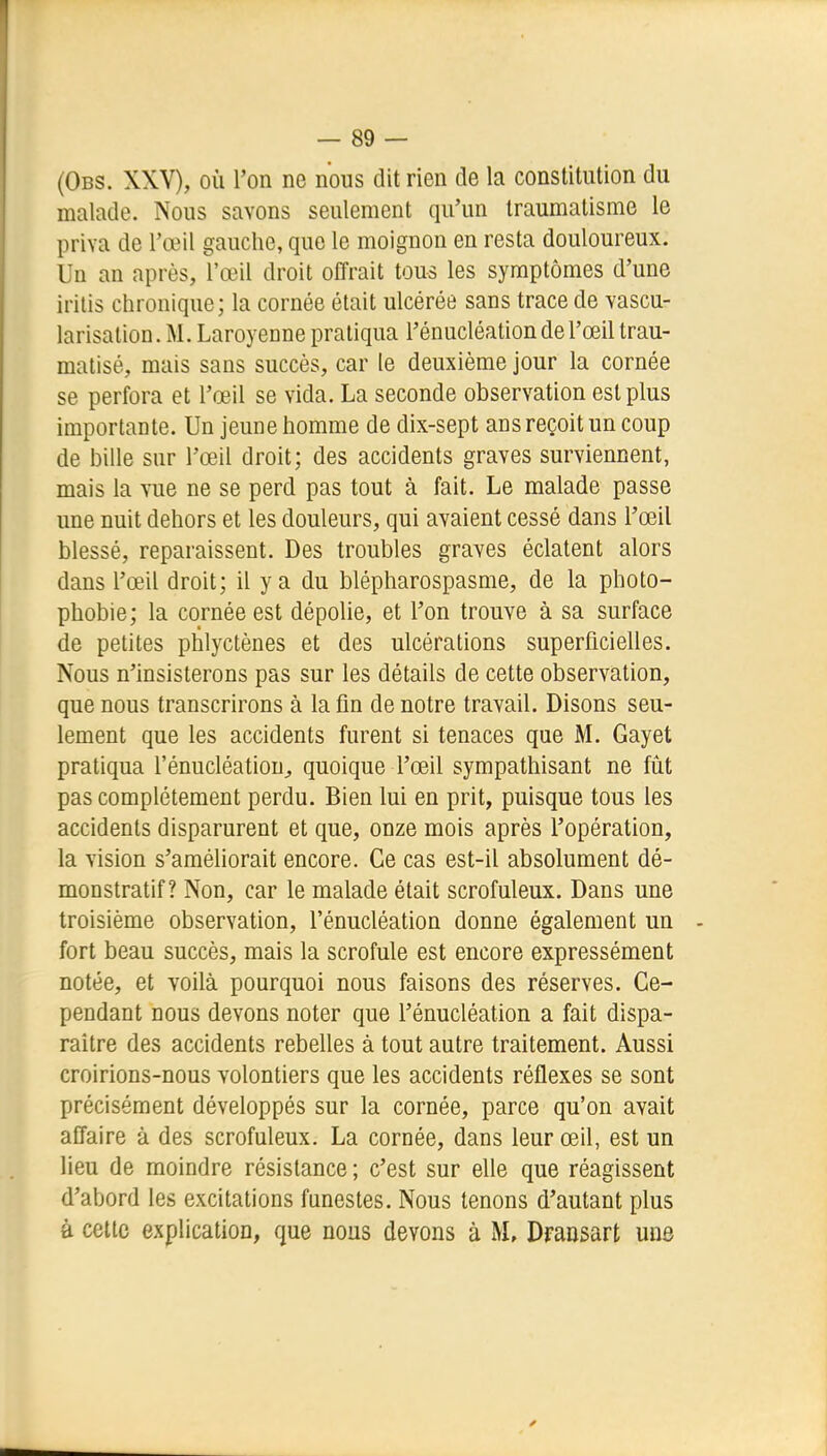 (Obs. XXV), où l'on ne nous dit rien de la constitution du malade. Nous savons seulement qu'un traumatisme le priva de l'œil gauche, que le moignon en resta douloureux. Un an après, l'œil droit offrait tous les symptômes d'une irilis chronique; la cornée était ulcérée sans trace de vascu- larisation. M. Laroyenne pratiqua l'énucléation de l'œil trau- matisé, mais sans succès, car le deuxième jour la cornée se perfora et l'œil se vida. La seconde observation est plus importante. Un jeune homme de dix-sept ans reçoit un coup de bille sur l'œil droit; des accidents graves surviennent, mais la vue ne se perd pas tout à fait. Le malade passe une nuit dehors et les douleurs, qui avaient cessé dans l'œil blessé, reparaissent. Des troubles graves éclatent alors dans l'œil droit; il y a du blépharospasme, de la photo- phobie; la cornée est dépolie, et l'on trouve à sa surface de petites phlyctènes et des ulcérations superficielles. Nous n'insisterons pas sur les détails de cette observation, que nous transcrirons à la fin de notre travail. Disons seu- lement que les accidents furent si tenaces que M. Gayet pratiqua l'énucléation^ quoique l'œil sympathisant ne fût pas complètement perdu. Bien lui en prit, puisque tous les accidents disparurent et que, onze mois après l'opération, la vision s'améliorait encore. Ce cas est-il absolument dé- monstratif? Non, car le malade était scrofuleux. Dans une troisième observation, l'énucléation donne également un fort beau succès, mais la scrofule est encore expressément notée, et voilà pourquoi nous faisons des réserves. Ce- pendant nous devons noter que l'énucléation a fait dispa- raître des accidents rebelles à tout autre traitement. Aussi croirions-nous volontiers que les accidents réflexes se sont précisément développés sur la cornée, parce qu'on avait affaire à des scrofuleux. La cornée, dans leur œil, est un lieu de moindre résistance ; c'est sur elle que réagissent d'abord les excitations funestes. Nous tenons d'autant plus à cette explication, que nous devons à M, Dfaasart une