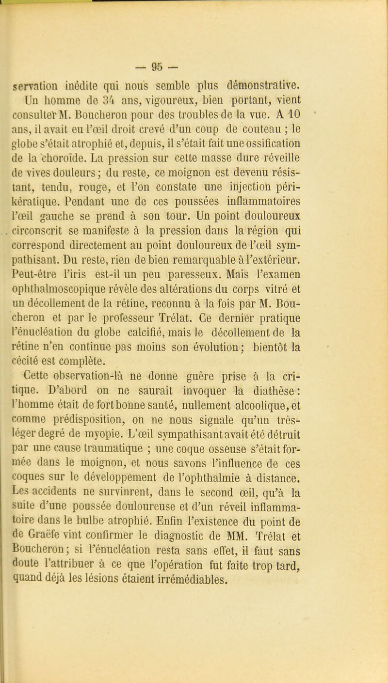 semtion inédite qui nous semble plus démonstrative. Un homme de 34 ans, vigoureux, bien portant, vient consulter M. Boucheron pour des troubles de la vue. A 10 ans, il avait eu l'œil droit crevé d'un coup de couteau ; le globe s'était atrophié et, depuis, il s'était fait une ossification de la choroide. La pression sur cette masse dure réveille de vives douleurs ; du reste^ ce moignon est devenu résis- tant, tendu, rouge, et l'on constate une injection péri- kératique. Pendant une de ces poussées inflammatoires l'œil gauche se prend à son tour. Un point douloureux circonscrit se manifeste à la pression dans la région qui correspond directement au point douloureux de l'œil sym- pathisant. Du reste, rien de bien remarquable à Textérieur. Peut-être l'iris est-il un peu paresseux. Mais l'examen ophthalmoscopique révèle des altérations du corps vitré et un décollement de la rétine, reconnu à la fois par M. Bou- cheron et par le professeur Trélat. Ce dernier pratique l'énucléation du globe calcifié, mais le décollement de la rétine n'en continue pas moins son évolution; bientôt la cécité est complète. Cette observation-là ne donne guère prise à la cri- tique. D'abord on ne saurait invoquer la diathèse: l'homme était de fort bonne santé, nullement alcoolique, et comme prédisposition, on ne nous signale qu'un très- léger degré de myopie. L'œil sympathisant avait été détruit par une cause traumatique ; une coque osseuse s'était for- mée dans le moignon, et nous savons l'influence de ces coques sur le développement de l'ophthalmie à distance. Les accidents ne survinrent, dans le second œil, qu'à la suite d'une poussée douloureuse et d'un réveil inflamma- toire dans le bulbe atrophié. Enfin l'existence du point de de Graëfe vint confirmer le diagnostic de MM. Trélat et Boucheron ; si l'énucléation resta sans effet, il faut sans doute l'attribuer à ce que l'opération fut faite trop tard, quand déjà les lésions étaient irrémédiables.
