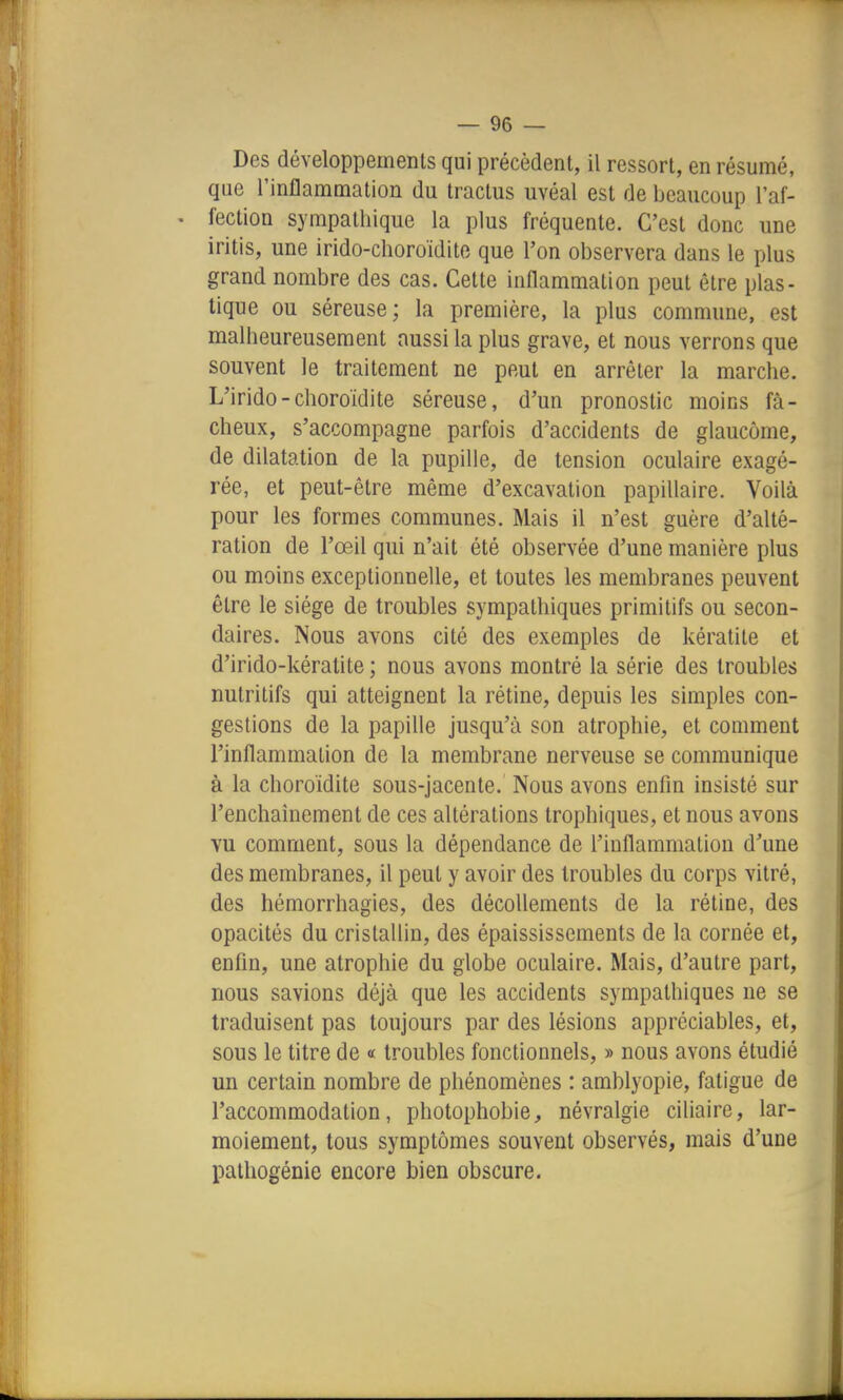 Des développements qui précèdent, il ressort, en résumé, que l'inflammation du tractus uvéal est de beaucoup l'af- fection sympathique la plus fréquente. C'est donc une iritis, une irido-choroïdito que l'on observera dans le plus grand nombre des cas. Cette inflammation peut être plas- tique ou séreuse; la première, la plus commune, est malheureusement aussi la plus grave, et nous verrons que souvent le traitement ne peut en arrêter la marche. L'irido-choroïdite séreuse, d'un pronostic moins fâ- cheux, s'accompagne parfois d'accidents de glaucome, de dilatation de la pupille, de tension oculaire exagé- rée, et peut-être même d'excavation papillaire. Voilà pour les formes communes. Mais il n'est guère d'alté- ration de l'œil qui n'ait été observée d'une manière plus ou moins exceptionnelle, et toutes les membranes peuvent être le siège de troubles sympathiques primitifs ou secon- daires. Nous avons cité des exemples de kératite et d'irido-kératite ; nous avons montré la série des troubles nutritifs qui atteignent la rétine, depuis les simples con- gestions de la papille jusqu'à son atrophie, et comment l'inflammation de la membrane nerveuse se communique à la choroïdite sous-jacente. Nous avons enfin insisté sur l'enchaînement de ces altérations trophiques, et nous avons vu comment, sous la dépendance de l'inflammation d'une des membranes, il peut y avoir des troubles du corps vitré, des hémorrhagies, des décollements de la rétine, des opacités du cristallin, des épaississements de la cornée et, enfin, une atrophie du globe oculaire. Mais, d'autre part, nous savions déjà que les accidents sympathiques ne se traduisent pas toujours par des lésions appréciables, et, sous le titre de « troubles fonctionnels, » nous avons étudié un certain nombre de phénomènes : amblyopie, fatigue de l'accommodation, photophobie, névralgie ciliaire, lar- moiement, tous symptômes souvent observés, mais d'une pathogénie encore bien obscure.