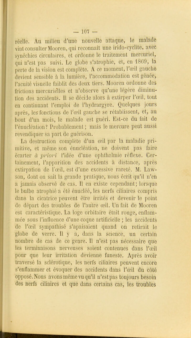 — 101 — réelle. Au milieu d'une nouvelle attaque, le malade vint consulter Mooren, qui reconnaît une irido-cyclite, avec synéchies circulaires, et ordonne le traitement mercuriel, qui n'est pas suivi. Le globe s'atrophie, et, en 1869, la perte de la vision est complète. A ce moment, l'œil gauche devient sensible à la lumière, l'accommodation est gênée, l'acuité visuelle faiblit des deux tiers. Mooren ordonne des frictions mercurielles et n'observe qu'une légère diminu- tion des accidents. Il se décide alors à extirper l'œil, tout en continuant l'emploi de l'iiydrargyre. Quelques jours après, les fonctions de l'œil gauche se rétablissent, et, au bout d'un mois, le malade est guéri. Est-ce du fait de l'énucléation? Probablement; mais le mercure peut aussi revendiquer sa part de guérison. La destruction complète d'un œil par la maladie pri- mitive, et même son énucléation, ne doivent pas faire écarter à -priori l'idée d'une ophthalmie réflexe. Cer- tainement, l'apparition des accidents à distance, après extirpation de rœil, est d'une excessive rareté. M. Law- son, dont on sait la grande pratique, nous écrit qu'il n'en a jamais observé de cas. Il en existe cependant; lorsque le bulbe atrophié a été énucléé, les nerfs ciliaires compris dans la cicatrice peuvent être irrités et devenir le point de départ des troubles de l'autre œil. Un fait de Mooren est caractéristique. La loge orbitaire était rouge, enflam- mée sous l'influence d'une coque artiflcielle ; les accidents de l'œil sympathisé s'apaisaient quand on retirait le globe de verre. Il y a, dans la science, un certain nombre de cas de ce genre. Il n'est pas nécessaire que les terminaisons nerveuses soient contenues dans l'œil pour que leur irritation devienne funeste. Après avoir traversé la sclérotique, les nerfs ciliaires peuvent encore s'enflammer et évoquer des accidents dans l'œil du côté opposé.Nous avons même vu qu'il n'estpas toujours besoin des nerfs ciUaires et que dans certains cas, les troubles