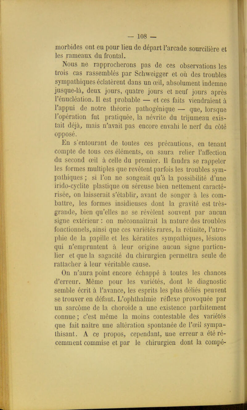 morbides ont eu pour lieu de départ l'arcade sourcilière et les rameaux du frontal. Nous ne rapprocherons pas de ces observations les trois cas rassemblés par Scliweigger et où des troubles sympathiques éclatèrent dans un œil, absolument indemne jusque-là, deux jours, quatre jours et neuf jours après l'énucléation. Il est probable —• et ces faits viendraient à l'appui de notre théorie palhogénique — que, lorsque l'opération fut pratiquée, la névrite du trijumeau exis- tait déjà^ mais n'avait pas encore envahi le nerf du côté opposé. En s'entourant de toutes ces précautions, en tenant compte de tous ces éléments, on saura relier l'affection du second œil à celle du premier. Il faudra se rappeler les formes multiples que revêtent parfois les troubles sym- pathiques ; si l'on ne songeait qu'à la possibilité d'une irido-cyclite plastique ou séreuse bien nettement caracté- risée, on laisserait s'établir, avant de songer à les com- battre, les formes insidieuses dont la gravité est très- grande, bien qu'elles ne se révèlent souvent par aucun signe extérieur : on méconnaîtrait la nature des troubles fonctionnels, ainsi que ces variétés rares, la rclinite, l'atro- phie de la papille et les kératites sympathiques, lésions qui n'empruntent à leur origine aucun signe particu- lier et que la sagacité du chirurgien permettra seule de rattacher à leur véritable cause. On n'aura point encore échappé à toutes les chances d'erreur. Même pour les variétés, dont le diagnostic semble écrit à l'avance, les esprits les plus déliés peuvent se trouver en défaut. L'ophlhalmie réflexe provoquée par un sarcome de la choroïde a une existence parfaitement connue ; c'est même la moins contestable des variétés que fait naître une altération spontanée de l'œil sympa- thisant. A ce propos, cependant, une erreur a été ré- cemment commise et par le chirurgien dont la compé-