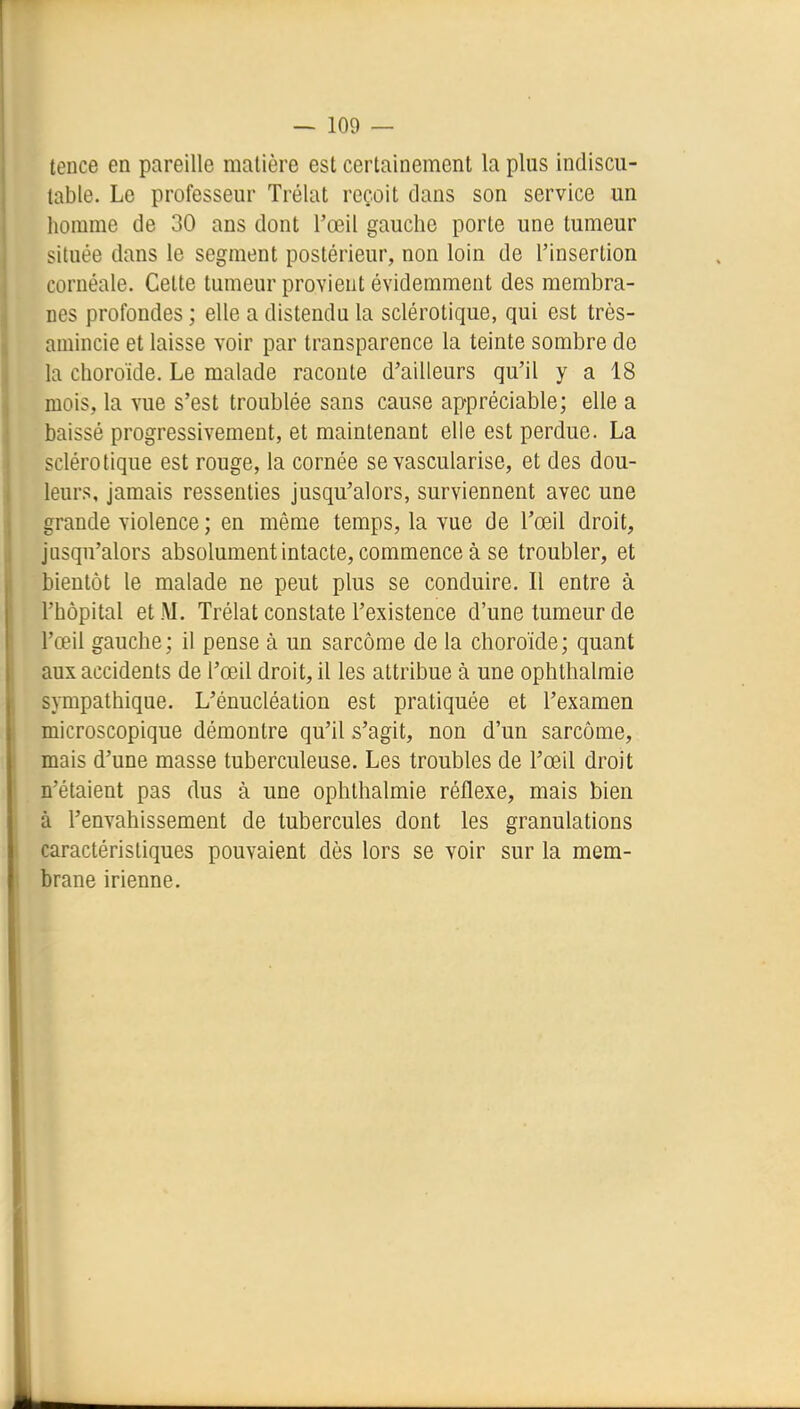 tence en pareille matière est certainement la plus indiscu- table. Le professeur Trélat reçoit dans son service un homme de 30 ans dont l'œil gauche porte une tumeur située dans le segment postérieur, non loin de l'insertion cornéale. Cette tumeur provient évidemment des membra- nes profondes ; elle a distendu la sclérotique, qui est très- amincie et laisse voir par transparence la teinte sombre de la choroïde. Le malade raconte d'ailleurs qu'il y a 18 mois, la vue s'est troublée sans cause appréciable; elle a baissé progressivement, et maintenant elle est perdue. La sclérotique est rouge, la cornée se vascularise, et des dou- leurs, jamais ressenties jusqu'alors, surviennent avec une grande violence ; en même temps, la vue de l'œil droit, jusqu'alors absolumentintacte, commence à se troubler, et bientôt le malade ne peut plus se conduire. Il entre à l'hôpital et M. Trélat constate l'existence d'une tumeur de l'œil gauche; il pense à un sarcôme de la choroïde; quant aux accidents de l'œil droit, il les attribue à une ophthalmie sympathique. L'énucléation est pratiquée et l'examen microscopique démontre qu'il s'agit, non d'un sarcôme, mais d'une masse tuberculeuse. Les troubles de l'œil droit n'étaient pas dus à une ophthalmie réflexe, mais bien à l'envahissement de tubercules dont les granulations caractéristiques pouvaient dès lors se voir sur la mem- brane irienne.