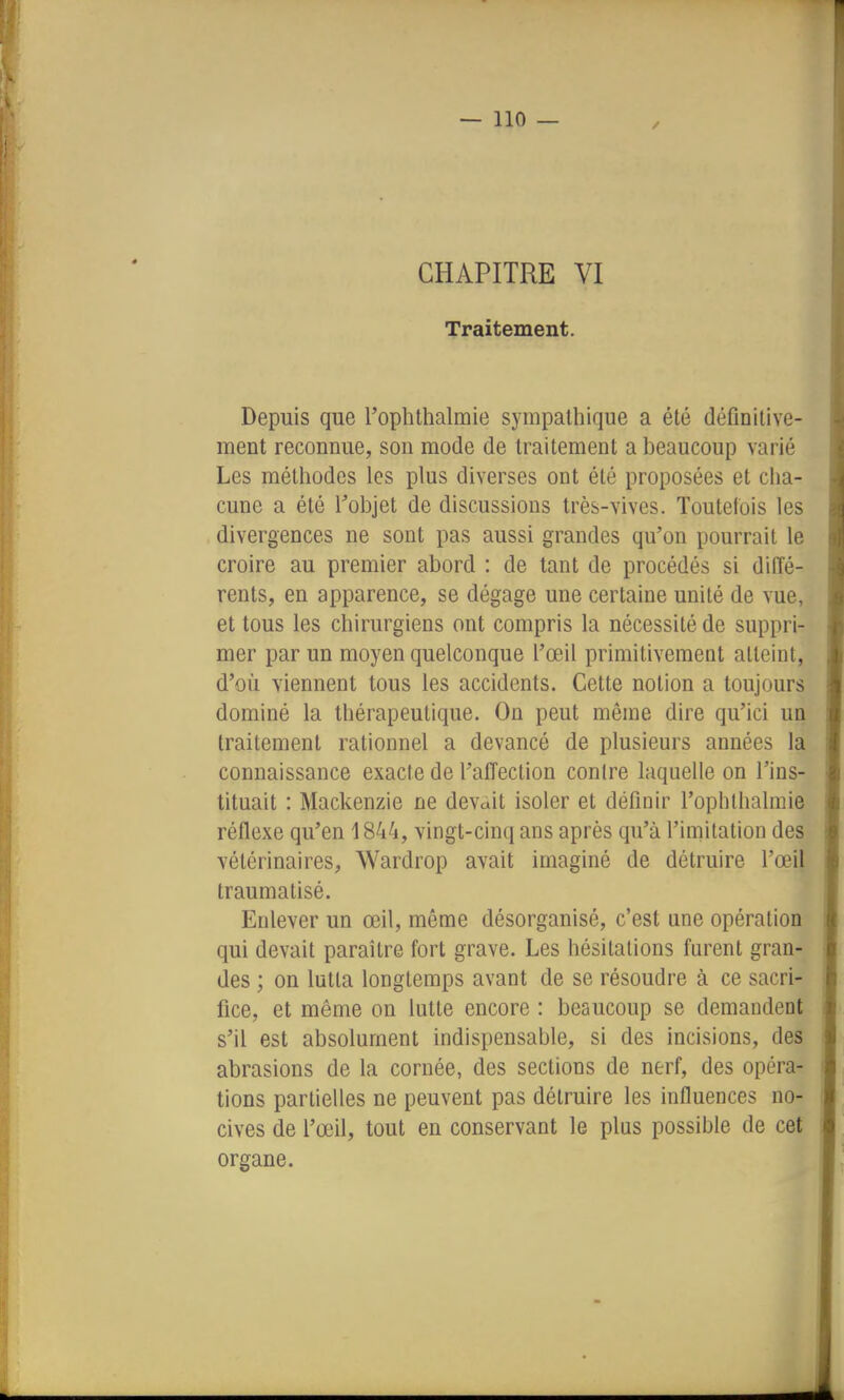 CHAPITRE VI Traitement. Depuis que l'ophthalmie sympathique a été définitive- ment reconnue, son mode de traitement a beaucoup varié Les méthodes les plus diverses ont été proposées et cha- cune a été Tobjet de discussions très-vives. Toutefois les divergences ne sont pas aussi grandes qu'on pourrait le croire au premier abord : de tant de procédés si diffé- rents, en apparence, se dégage une certaine unité de vue, et tous les chirurgiens ont compris la nécessité de suppri- mer par un moyen quelconque l'œil primitivement atteint, d'où viennent tous les accidents. Cette notion a toujours dominé la thérapeutique. On peut même dire qu'ici un traitement rationnel a devancé de plusieurs années la connaissance exacte de l'affection contre laquelle on l'ins- tituait : Mackenzie ne devàit isoler et définir l'ophthalmie réflexe qu'en 1844, vingt-cinq ans après qu'à l'imitation des vétérinaires, Wardrop avait imaginé de détruire l'œil traumatisé. Enlever un œil, même désorganisé, c'est une opération qui devait paraître fort grave. Les hésitations furent gran- des ; on lutta longtemps avant de se résoudre à ce sacri- fice, et même on lutte encore : beaucoup se demandent s'il est absolument indispensable, si des incisions, des abrasions de la cornée, des sections de nerf, des opéra- tions partielles ne peuvent pas détruire les influences no- cives de l'œil, tout en conservant le plus possible de cet organe.