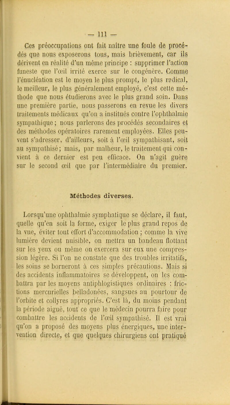 Ces préoccupations ont fait naître une foule de procé- dés que nous exposerons tous, mais brièvement, car ils dérivent en réalité d'un môme principe : supprimer l'action funeste que l'œil irrité exerce sur le congénère. Comme rénucléation est le moyen le plus prompt^ le plus radical, le meilleur, le plus généralement employé, c'est cette mé- thode que nous étudierons avec le plus grand soin. Dans une première partie, nous passerons en revue les divers traitements médicaux qu'on a institués contre l'ophthalmie sympathique ; nous parlerons des procédés secondaires et des méthodes opératoires rarement employées. Elles peu- vent s'adresser, d'ailleurs, soit à l'œil sympathisant, soit au sympathisé; mais, par malheur, le traitement qui con- vient à ce dernier est peu efficace. On n'agit guère sur le second œil que par l'intermédiaire du premier. Méthodes diverses. Lorsqu'une ophthalmie symphatique se déclare, il faut, quelle qu'en soit la forme, exiger le plus grand repos de la vue, éviter tout effort d'accommodation ; comme la vive lumière devient nuisible, on mettra un bandeau flottant sur les yeux ou même on exercera sur eux une compres- sion légère. Si l'on ne constate que des troubles irritatifs, les soins se borneront à ces simples précautions. Mais si des accidents inflammatoires se développent, on les com- battra par les moyens antiphlogistiques ordinaires : fric- tions mercurielles belladonées, sangsues au pourtour de l'orbite et collyres appropriés. C'est là, du moins pendant la période aiguë, tout ce que le médecin pourra faire pour combattre les accidents de l'œil sympathisé. Il est vrai qu'on a proposé des moyens plus énergiques, une inter- vention directe, et que quelques chirurgiens ont pratiqué