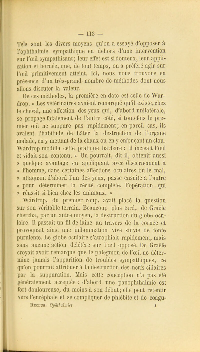 Tels sont les divers moyens qu'on a essayé d'opposer à l'ophthalmie sympathique en dehors d'une intervention sur l'œil sympathisant; leur effet est si douteux, leur appli- cation si bornée, que, de tout temps, on a préféré agir sur l'œil primitivement atteint. Ici, nous nous trouvons en présence d'un très-grand nombre de méthodes dont nous allons discuter la valeur. De ces méthodes, la première en date est celle de War- drop. « Les vétérinaires avaient remarqué qu'il existe, chez le cheval, une affection des yeux qui, d'abord unilatérale, se propage fatalement de l'autre côté, si toutefois le pre- mier œil ne suppure pas rapidement; en pareil cas, ils avaient l'habitude de hâter la destruction de l'organe malade, en y mettant de la chaux ou en y enfonçant un clou. Wardrop modifia cette pratique barbare : il incisait l'œil et vidait son contenu. « On pourrait, dit-il, obtenir aussi » quelque avantage en appliquant avec discernement à ï l'homme, dans certaines affections oculaires oîi le mal, j> attaquant d'abord l'un des yeux, passe ensuite à l'autre » pour déterminer la cécité complète, l'opération qui j> réussit si bien chez les animaux. » Wardrop, du premier coup, avait placé la question sur son véritable terrain. Beaucoup plus tard, de Graëfe chercha, par un autre moyen, la destruction du globe ocu- laire. Il passait un fil de laine au travers de la cornée et provoquait ainsi une inflammation vive suivie de fonte purulente. Le globe oculaire s'atrophiait rapidement, mais sans aucune action délétère sur l'œil opposé. De Graëfe croyait avoir remarqué que le phlegmon de l'œil ne déter- mine jamais l'apparition de troubles sympathiques, ce qu'on pourrait attribuer à la destruction des nerfs ciliaires par la suppuration. Mais cette conception n'a pas été généralement acceptée : d'abord une panophlhalmie est fort douloureuse, du moins à son début; elle peut retentir vers l'encéphale et se compliquer de phlébite et de coagu- Reclos. Ophthilmies S