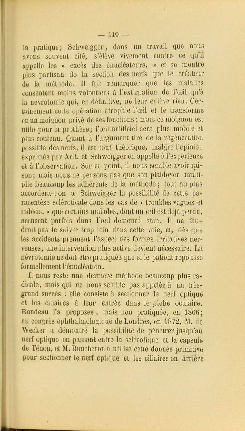 la pratique; Sclnveigger, dans un travail que nous avons souvent cité, s'élève vivement contre ce qu'il appelle les « excès des ènucléateurs, » et se montre plus partisan de la section des nerfs que le créateur de la méthode. Il fait remarquer que les malades consentent moins volontiers à l'extirpation de l'œil qu'à la névrotomie qui, en délinitive, ne leur enlève rien. Ger- Ininement cette opération atrophie l'œil et le transforme en un moignon privé de ses fonctions ; mais ce moignon est utile pour la prothèse; l'œil artificiel sera plus mobile et plus soutenu. Quant à l'argument tiré de la régénération possible des nerfs, il est tout théorique, malgré l'opinion exprimée par Arlt, et Schweiggeren appelle à l'expérience et à l'observation. Sur ce point, il nous semble avoir rai- son; mais nous ne pensons pas que son plaidoyer multi- plie beaucoup les adhérents de la méthode ; tout au plus accoj'dera-t-on à Schweigger la possibiUté de cette pa- racentèse scléroticale dans les cas de i troubles vagues et indécis, » que certains malades, dont un œil est déjà perdu, accusent parfois dans l'œil demeuré sain. Il ne fau- drait pas le suivre trop loin dans cette voie, et, dès que les accidents prennent l'aspect des formes irritatives ner- veuses, une intervention plus active devient nécessaire. La névrotomie ne doit être pratiquée que si le patient repousse formellement l'énucléation. Il nous reste une dernière méthode beaucoup plus ra- dicale, mais qui ne nous semble pas appelée à un très- grand succès ; elle consiste à sectionner le nerf optique et les ciUaires à leur entrée dans le globe oculaire. Rondeau l'a proposée^ mais non pratiquée, en 1866; au congrès ophthalmologique de Londres, en 1872, M. de Wecker a démontré la possibilité de pénétrer jusqu'au nerf optique en passant entre la sclérotique et la capsule de Ténon, et M. Boucheron a utilisé cette donnée primitive pour sectionner le nerf optique et les cUiaires en arrière