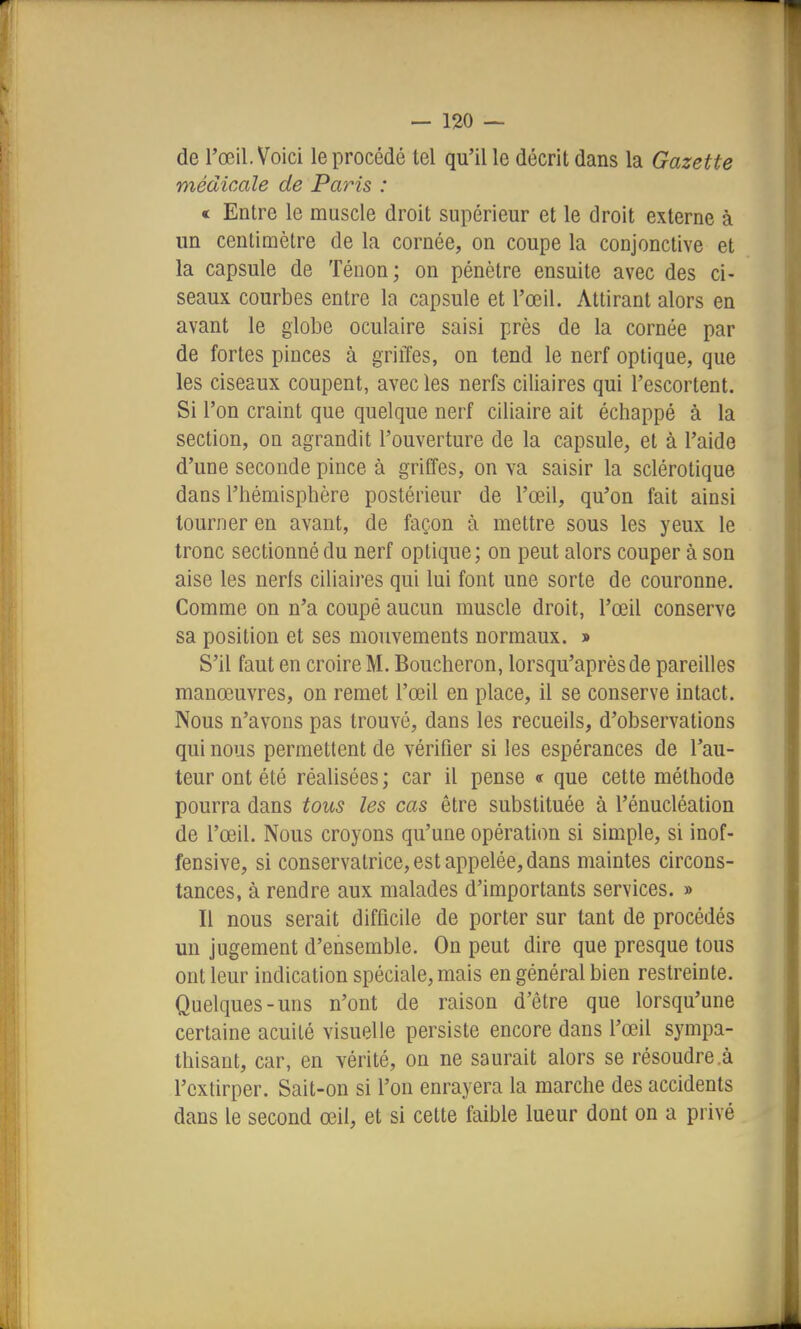 de l'œil. Voici le procédé tel qu'il le décrit dans la Gazette médicale de Paris : « Entre le muscle droit supérieur et le droit externe à un centimètre de la cornée, on coupe la conjonctive et la capsule de Téuon; on pénètre ensuite avec des ci- seaux courbes entre la capsule et l'œil. Attirant alors en avant le globe oculaire saisi près de la cornée par de fortes pinces à griffes, on tend le nerf optique, que les ciseaux coupent, avec les nerfs ciliaires qui l'escortent. Si l'on craint que quelque nerf ciliaire ait échappé à la section, on agrandit l'ouverture de la capsule, et à l'aide d'une seconde pince à griffes, on va saisir la sclérotique dans l'hémisphère postérieur de l'œil, qu'on fait ainsi tourner en avant, de façon à mettre sous les yeux le tronc sectionné du nerf optique; on peut alors couper à son aise les nerfs ciliaires qui lui font une sorte de couronne. Comme on n'a coupé aucun muscle droit, l'œil conserve sa position et ses mouvements normaux. » S'il faut en croire M. Boucheron, lorsqu'après de pareilles manœuvres, on remet l'œil en place, il se conserve intact. Nous n'avons pas trouvé, dans les recueils, d'observations qui nous permettent de vérifier si les espérances de l'au- teur ont été réalisées ; car il pense « que cette méthode pourra dans tous les cas être substituée à l'énucléation de l'œil. Nous croyons qu'une opération si simple, si inof- fensive, si conservatrice, est appelée, dans maintes circons- tances, à rendre aux malades d'importants services. » Il nous serait difficile de porter sur tant de procédés un jugement d'ensemble. On peut dire que presque tous ont leur indication spéciale, mais en général bien restreinte. Quelques-uns n'ont de raison d'être que lorsqu'une certaine acuité visuelle persiste encore dans l'œil sympa- thisant, car, en vérité, on ne saurait alors se résoudre à l'extirper. Sait-on si l'on enrayera la marche des accidents dans le second œil, et si cette faible lueur dont on a privé