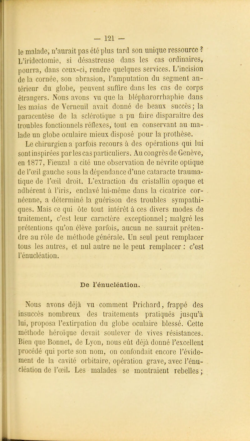 le malade, n'aurait pas été plus tard son unique ressource ? yiridectomie, si désastreuse dans les cas ordinaires, pourra, dans ceux-ci, rendre quelques services. L'incision de la cornée, son abrasion, l'amputation du segment an- térienr du globe, peuvent suffire dans les cas de corps étrangers. Nous avons vu que la blépharorrhaphie dans les mains de Verneuil avait donné de beaux succès; la paracentèse de la sclérotique a pu faire disparaître des troubles fonctionnels réflexes, tout en conservant au ma- lade un globe oculaire mieux disposé pour la prothèse. Le chirurgien a parfois recours à des opérations qui lui sont inspirées par les cas particuliers. Au congrès de Genève, en 1877, Fieuzal a cité une observation de névrite optique de l'œil gauche sous la dépendance d'une cataracte trauma- tique de l'œil droit. L'extraction du cristallin opaque et adhérent à l'iris^ enclavé lui-même dans la cicatrice cor- néenne, a déterminé la guérison des troubles sympathi- ques. Mais ce qui ôte tout intérêt à ces divers modes de traitement, c'est leur caractère exceptionnel; malgré les prétentions qu'on élève parfois^, aucun ne saurait préten- dre au rôle de méthode générale. Un seul peut remplacer tous les autres, et nul autre ne le peut remplacer : c'est l'énucléation. De l'énucléation. Nous avons déjà vu comment Prichard, frappé des insuccès nombreux des traitements pratiqués jusqu'à lui, proposa l'extirpation du globe oculaire blessé. Cette méthode héroïque devait soulever de vives résistances. Bien que Bonnet, de Lyon, nous eût déjà donné l'excellent procédé qui porte son nom, on confondait encore l'évide- ment de la cavité orbitaire, opération grave, avec l'énu- cléation de l'œil. Les malades se montraient rebelles ;