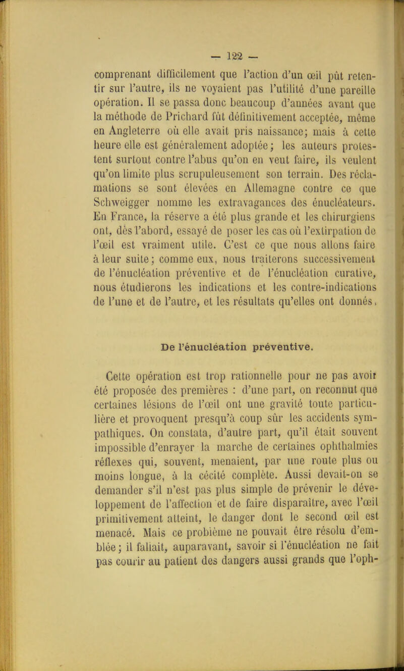 comprenant difficilement que l'action d'un œil pût reten- tir sur l'autre, ils ne voyaient pas l'utilité d'une pareille opération. Il se passa donc beaucoup d'années avant que la méthode de Prichard fût définitivement acceptée, même en Angleterre où elle avait pris naissance; mais à cette heure eUe est généralement adoptée ; les auteurs protes- tent surtout contre l'abus qu'on en veut faire, ils veulent qu'on limite plus scrupuleusement son terrain. Des récla- mations se sont élevées en Allemagne contre ce que Schweigger nomme les extravagances des énucléateurs. En France, la réserve a été plus grande et les chirurgiens ont, dès l'abord, essayé de poser les cas où l'extirpation de l'œil est vraiment utile. C'est ce que nous allons faire à leur suite; comme eux, nous traiterons successivement de l'énucléation préventive et de l'énucléation curalive, nous étudierons les indications et les contre-indications de l'une et de l'autre, et les résultats qu'efies ont donnés. De l'énucléation préventive. Celte opération est trop rationnelle pour ne pas avoir été proposée des premières : d'une part, on reconnut que certaines lésions de l'œil ont une gravité toute particu- lière et provoquent presqu'à coup sûr les accidents sym- pathiques. On constata, d'autre part, qu'il était souvent impossible d'enrayer la marche de certaines ophthalmies réflexes qui, souvent, menaient, par une route plus ou moins longue, à la cécité complète. Aussi devait-on se demander s'il n'est pas plus simple de prévenir le déve- loppement de l'affection et de faire disparaître, avec l'œil primitivement atteint, le danger dont le second œil est menacé. Mais ce problème ne pouvait être résolu d'em- blée ; il fallait, auparavant, savoir si l'énucléation ne fait pas courir au patient des dangers aussi grands que l'oph-