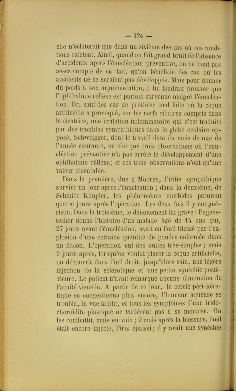elle n'éclaterait que dans un sixième des cas où ces condi- tions existent. Ainsi, quand on fait grand bruit de l'absence d'accidents après l'énucléation préventive, on ne tient pas assez compte de ce fait, qu'on bénéficie des cas où les accidents ne se seraient pas développés. Mais pour donner du poids à son argumentation, il lui faudrait prouver que l'ophtlialmie réflexe est parfois survenue malgré Ténucléa- tion. Or, sauf des cas de prothèse mal faite où la coque artificielle a provoqué, sur les nerfs ciliaires compris dans la cicatrice, une irritation inflammatoire qui s'est traduite par des troubles sympathiques dans le globe oculaire op- posé, Schweigger, dont le travail date du mois de mai de l'année courante, ne cite que trois observations où l'énu- cléation préventive n'a pas arrêté le développement d'une ophthalmie réflexe; et ces trois observations n'ont qu'une valeur discutable. Dans la première, due à Mooren, l'iritis svmpatliiciue survint un jour après l'énucléation ; dans la deuxième, de Schmidt Kimpler, les phénomènes morbides parurent quatre jours après l'opération. Les deux fois il y eut gué- rison. Dans la troisième, le dénouement fut grave : Pagens- techer donne l'histoire d'un malade âgé de 14 ans qui, 27 jours avant l'énucléation, avait eu l'œil blessé par l'ex- plosion d'une certaine quantité de poudre enfermée dans un flacon. L'opération eut des suites très-simples ; mais 9 jours après, lorsqu'on voulut placer la coque artificielle, on découvrit dans l'œil droit, jusqu'alors sain, une légère injection de la sclérotique et une petite synéchie posté- rieure. Le patient n'avait remarqué aucune diminution de l'acuité visuelle. A partir de ce jour, le cercle péri-kéra- tique se congestionna plus encore, l'humeur aqueuse se troubla, la vue faiblit, et tous les symptômes d'une irido- choroïdile plastique ne tardèrent pas à se montrer. On les combattit, mais en vain ; 9 mois après la blessure, l'œil était encore injecté, l'iris épaissi ; il y avait une synéchie I