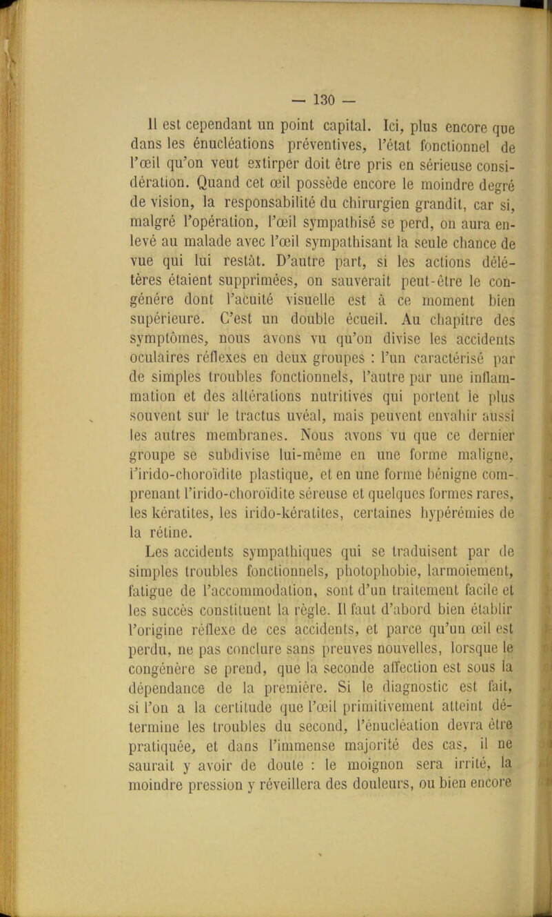 Il est cependant un point capital. Ici, plus encore que dans les énucléations préventives, l'état fonctionnel de l'œil qu'on veut extirper doit être pris en sérieuse consi- dération. Quand cet œil possède encore le moindre degré de vision, la responsabilité du chirurgien grandit, car si, malgré l'opération, l'œil sympathisé se perd, on aura en- levé au malade avec l'œil sympathisant la seule chance de vue qui lui restât. D'autre part, si les actions délé- tères étaient supprimées, on sauverait peut-être le con- génère dont l'acuité visuelle est à ce moment bien supérieure. C'est un double écueil. Au chapitre des symptômes, nous avons vu qu'on divise les accidents oculaires réflexes en deux groupes : l'un caractérisé par de simples troubles fonctionnels, l'autre par une inflam- mation et des altérations nutritives qui portent le plus souvent sur le tractus uvéal, mais peuvent envahir aussi les autres membranes. Nous avons vu que ce dernier groupe se subdivise lui-même en une forme maligne, rirido-choroïdite plastique, et en une forme bénigne com-. prenant l'irido-choroidite séreuse et quelques formes rares, les kératites, les irido-kératites, certaines hypérémies de la rétine. Les accidents sympathiques qui se traduisent par de simples troubles fonctionnels, photophobie, larmoiement, fatigue de l'accommodation, sont d'un traitement facile et les succès constituent la règle. Il faut d'abord bien établir l'origine réflexe de ces accidents, et parce qu'un œil est perdu, ne pas conclure sans preuves nouvelles, lorsque le congénère se prend, que la seconde alîeclion est sous la dépendance de la première. Si le diagnostic est fait, si l'on a la certitude que l'œil primitivement atteint dé- termine les troubles du second, l'énucléation devra être pratiquée;, et dans l'immense majorité des cas, il ne saurait y avoir de doute : le moignon sera irrité, la moindre pression y réveillera des douleurs, ou bien encore