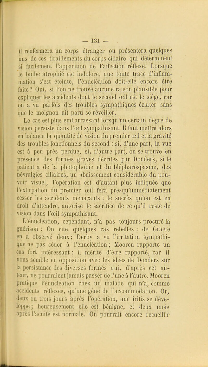 il renfermera un corps étranger ou présentera quelques uns de ces tiraillements du corps ciliaire qui déterminent si facilement l'apparition de l'aiîection réflexe. Lorsque le bulbe atrophié est indolore, que toute trace d'inflam- mation s'est éteinte, l'énucléalion doit-elle encore être faite ? Oui, si l'on ne trouve aucune raison plausible pour expliquer les accidents dont le second œil est le siège, car on a vu parfois des troubles sympathiques éclater sans que le moignon ait paru se réveiller. Le cas est plus embarrassant lorsqu'un certain degré de vision pereisle dans l'œil sympathisant. Il faut mettre alors en balance la quantité de vision du premier œil et la gravité des troubles fonctionnels du second : si, d'une part, la vue est à peu près perdue, si, d'autre part, on se trouve en présence des formes graves décrites par Donders, si le patient a de la photophobie et du blépharospasme, des névralgies ciliaires, un abaissement considérable du pou- voir visuel, l'opération est d'autant plus indiquée que l'extirpation du premier œil fera presqu'immédiatement cesser les accidents menaçants : le succès qu'on est en droit d'attendre, autorise le sacrifice de ce qu'il reste de vision dans l'œil sympathisant. L'énucléation, cependant, n'a pas toujours procuré la guérison : On cite quelques cas rebelles : de Graëfe en a observé deux; Derby a vu l'irritation sympathi- que ne pas céder à l'énucléation ; Mooren rapporte un cas fort intéressant : il mérite d'être rapporté, car il nous semble en opposition avec les idées de Donders sur la persistance des diverses formes qui, d'après cet au- teur, ne pourraient jamais passer de l'une à l'autre. Mooren pratique l'énucléation chez un malade qui n'a, comme accidents réflexes, qu'une gêne de l'accommodation. Or, deux ou trois jours après l'opération^ une iritis se déve- loppe; heureusement elle est bénigne, et deux mois après l'acuité est normale. On pourrait encore recueillir