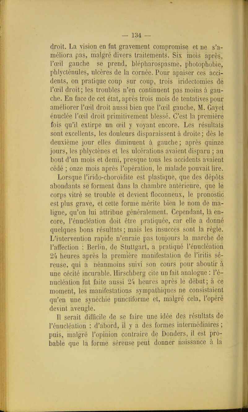 droit. La vision en fut gravement compromise et ne s'a- méliora pas, malgré divers traitements. Six mois après, l'œil gauche se prend, blépharospasme, photophubie, phlycténules, ulcères de la cornée. Pour apaiser ces acci- dents, on pratique coup sur coup, trois iridectomies de l'œil droit; les troubles n'en continuent pas moins à gau- che. En face de cet état, après trois mois de tentatives pour améliorer l'œil droit aussi bien que l'œil gauche, M. Gayet énuclée l'œil droit primitivement blessé. C'est la première fois qu'il extirpe un œil y voyant encore. Les résultats sont excellents, les douleurs disparaissent à droite; dès le deuxième jour elles diminuent à gauche; après quinze jours, les phlyctènes et les ulcérations avaient disparu ; au bout d'un mois et demi, presque tous les accidents avaient cédé ; onze mois après l'opération, le malade pouvait lire. Lorsque l'irido-choroïdite est plastique, que des dépôts abondants se forment dans la chambre antérieure, que le corps vitré se trouble et devient floconneux, le pronostic est plus grave, et cette forme mérite bien le nom de ma- ligne;, qu'on lui attribue généralement. Cependant, là en- core, l'énucléation doit être pratiquée, car elle a donné quelques bons résultats ; mais les insuccès sont la règle. L'intervention rapide n'enraie pas toujours la marche de l'affection : Berlin, de Stuttgart, a pratiqué l'énucléation 24 heures après la première manifestation de l'iritis sé- reuse, qui a néanmoins suivi son cours pour aboutir à une cécité incurable. Hirschberg cite un fait analogue : l'é- nucléation fut faite aussi 24 heures après le début; à ce moment, les manifestations sympathiques ne consistaient qu'en une synéchie punctiforme et, malgré cela, l'opéré devint aveugle. Il serait difficile de se faire une idée des résultats de l'énucléation : d'abord, il y a des formes intermédiaires ; puis, malgré l'opinion contraire de Donders, il est pro- bable que la forme séreuse peut donner naissance à la
