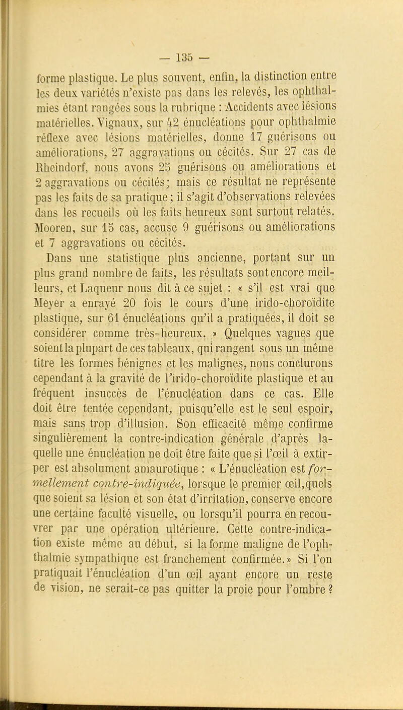 forme plastique. Le plus souvent, enfin, la distinction entre les deux variétés n'existe pas dans les relevés, les ophllial- mies étant rangées sous la rubrique : Accidents avec lésions matérielles. Vignaux, sur 42 énucléations pour ophlbalmie réflexe avec lésions matérielles, donne 17 guérisons ou améliorations, 27 aggravations ou cécités. Sur 27 cas de Rheindorf, nous avons 23 guérisons ou améliorations et 2 aggravations ou cécités; mais ce résultat ne représente pas les faits de sa pratique ; il s'agit d'observations relevées dans les recueils où les faits heureux sont surtout relatés. Mooren, sur 15 cas, accuse 9 guérisons ou améliorations et 7 aggravations ou cécités. Dans une statistique plus ancienne, portant sur un plus grand nombre de faits, les résultats sont encore meil- leurs, et Laqueur nous dit à ce sujet : « s'il est vrai que Meyer a enrayé 20 fois le cours d'une irido-choroïdite plastique, sur 61 énucléations qu'il a pratiquées, il doit se considérer comme très-heureux. » Quelques vagues que soient la plupart de ces tableaux, qui rangent sous un même titre les formes bénignes et les malignes, nous conclurons cependant à la gravité de rirido-choroïdite plastique et au fréquent insuccès de l'énucléation dans ce cas. Elle doit être tentée cependant, puisqu'elle est le seul espoir, mais sans trop d'illusion. Son efficacité même confirme singulièrement la contre-indication générale d'après la- quelle une énucléation ne doit être faite que si l'œil à extir- per est absolument amaurotique : « L'énucléation est for- mellement contre-indiquée, lorsque le premier œil,quels que soient sa lésion et son état d'irritation, conserve encore une certaine faculté visuelle, ou lorsqu'il pourra en recou- vrer par une opération ultérieure. Cette contre-indica- tion existe même au début, si la forme maligne de l'oph- Ihalmie sympathique est franchement confirmée.» Si l'on pratiquait l'énucléation d'un œil ayant encore un reste de vision, ne serait-ce pas quitter la proie pour l'ombre ?