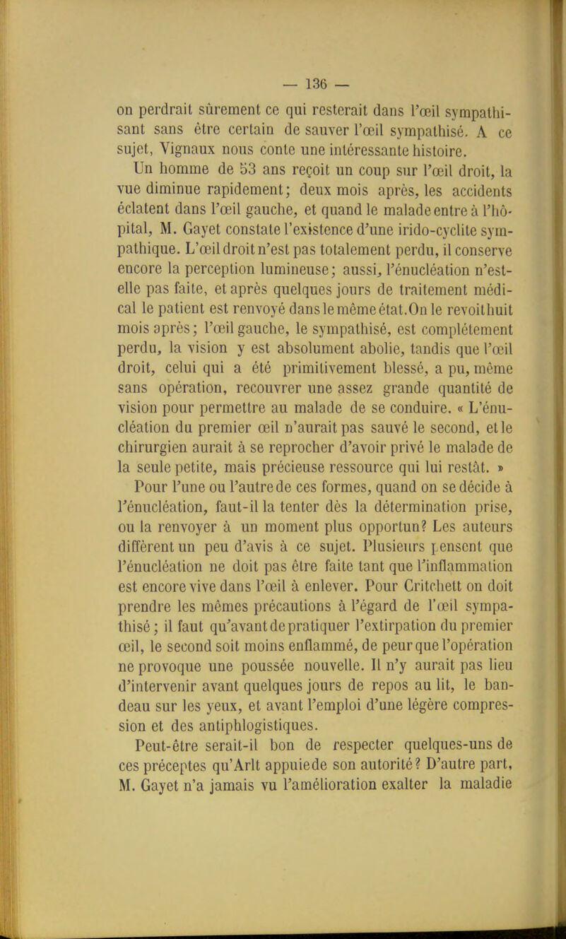 on perdrait sûrement ce qui resterait dans l'œil sympathi- sant sans être certain de sauver l'œil sympathisé, A ce sujet, Vignaux nous conte une intéressante histoire. Un homme de 53 ans reçoit un coup sur l'œil droit, la vue diminue rapidement; deux mois après, les accidents éclatent dans l'œil gauche, et quand le malade entre à l'hô- pital, M. Gayet constate l'existence d'une irido-cyclite sym- pathique. L'œil droit n'est pas totalement perdu, il conserve encore la perception lumineuse; aussi, l'énucléation n'est- elle pas faite, et après quelques jours de traitement médi- cal le patient est renvoyé dans le même état.On le revoilhuit mois après ; l'œil gauche, le sympathisé, est complètement perdu, la vision y est absolument abolie, tandis que l'œ'il droit, celui qui a été primitivement blessé, a pu, même sans opération, recouvrer une assez grande quantité de vision pour permettre au malade de se conduire. « L'énu- cléation du premier œil n'aurait pas sauvé le second, et le chirurgien aurait à se reprocher d'avoir privé le malade de la seule petite, mais précieuse ressource qui lui restât. » Pour l'une ou l'autre de ces formes, quand on se décide à rénucléation, faut-il la tenter dès la détermination prise, ou la renvoyer à un moment plus opportun? Les auteurs diffèrent un peu d'avis à ce sujet. Plusieurs pensent que l'énucléation ne doit pas être faite tant que Tinflammalion est encore vive dans l'œil à enlever. Pour Critchett on doit prendre les mêmes précautions à l'égard de l'œil sympa- thisé; il faut qu'avant de pratiquer l'extirpation du premier œil, le second soit moins enflammé, de peur que l'opération ne provoque une poussée nouvelle. Il n'y aurait pas lieu d'intervenir avant quelques jours de repos au lit, le ban- deau sur les yeux, et avant l'emploi d'une légère compres- sion et des antiphlogistiques. Peut-être serait-il bon de respecter quelques-uns de ces préceptes qu'Arlt appuiede son autorité? D'autre part, M. Gayet n'a jamais vu l'amélioration exalter la maladie