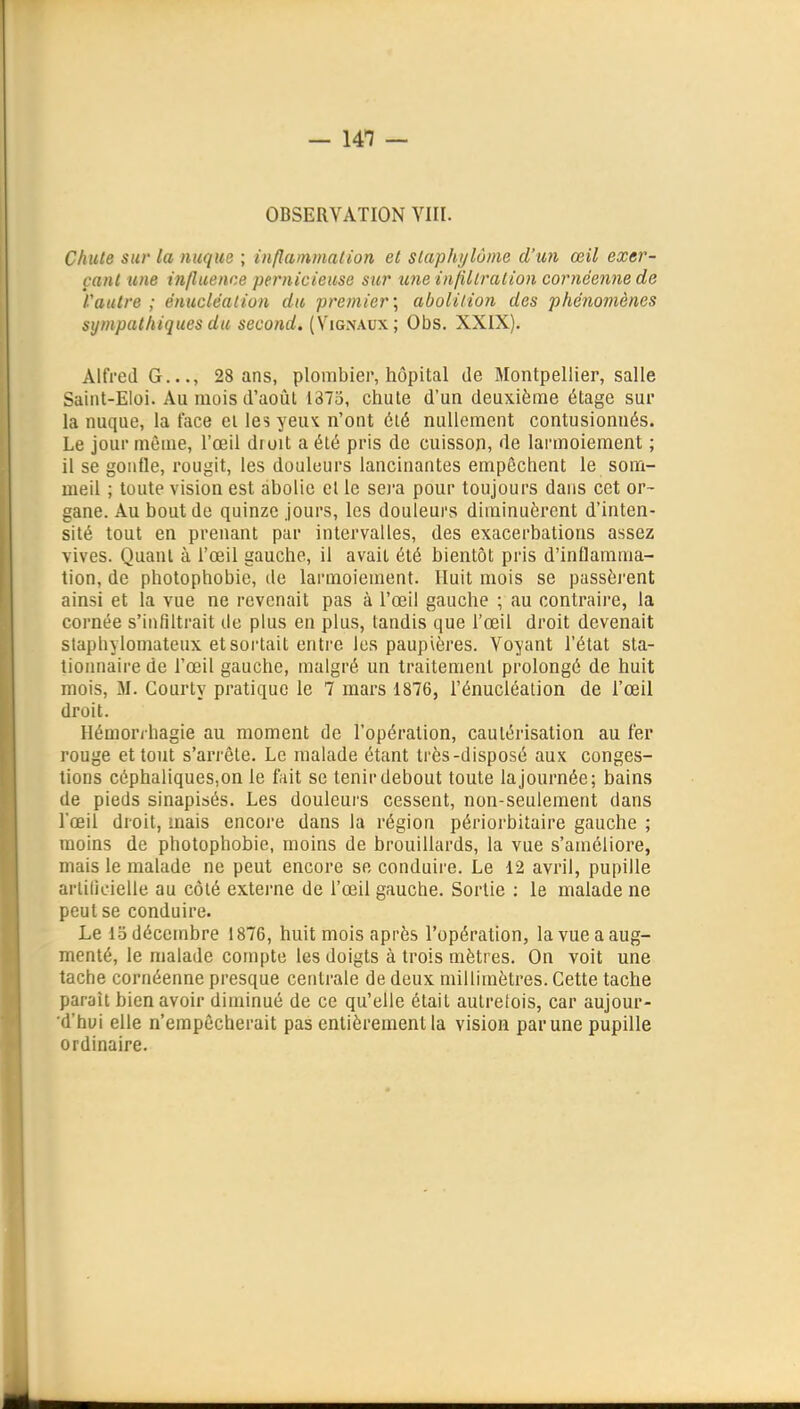 OBSERVATION VIII. Chute sur la nuque ; inflammation et siaphylùme d'un œil exer- çant une influence pernicieuse sur xme inflllralion cornéenne de l'autre ; énuclëalion du premier', abolition des phénomènes sympathiques du second, (Vignaux; Obs. XXIX). Alfred G..., 28 ans, plombier, hôpital de Montpellier, salle SaliU-Eloi. Au mois d'août 1373, chute d'un deuxième étage sur la nuque, la face et les yeux n'ont été nullement contusionnés. Le jour même, l'œil droit a été pris de cuisson, de larmoiement ; il se gonfle, rougit, les douleurs lancinantes empêchent le som- meil ; toute vision est abolie el le sei-a pour toujours dans cet or- gane. Au bout de quinze jours, les douleurs diminuèrent d'inten- sité tout en prenant par intervalles, des exacerbations assez vives. Quant à l'œil gauche, il avait été bientôt pris d'inflamma- tion, de photophobie, de larmoiement. Huit mois se passèi'ent ainsi et la vue ne revenait pas à l'œil gauche ; au contraire, la cornée s'infiltrait de plus en plus, tandis que l'œil droit devenait stapbylomateux et sortait entre les paupières. Voyant l'état sta- tionnaire de l'œil gauche, malgré un traitement prolongé de huit mois, M. Courty pratique le 7 mars 1876, l'énucléation de l'œil droit. Hémorrhagie au moment de l'opération, cautérisation au fer rouge et tout s'arrête. Le malade étant très-disposé aux conges- tions céphaliqueSjOn le fait se tenir debout toute la journée; bains de pieds sinapisés. Les douleurs cessent, non-seulement dans l'œil droit, mais encore dans la région périorbitaire gauche ; moins de photophobie, moins de brouillards, la vue s'améliore, mais le malade ne peut encore se conduire. Le 12 avril, pupille arlilicielle au côté extei-ne de l'œil gauche. Sortie : le malade ne peut se conduire. Le 15 décembre 1876, huit mois après l'opération, la vue a aug- menté, le malade compte les doigts à trois mètres. On voit une tache cornéenne presque centrale de deux millimètres. Cette tache paraît bien avoir diminué de ce qu'elle était autretois, car aujour- d'hui elle n'empêcherait pas entièrement la vision par une pupille ordinaire.