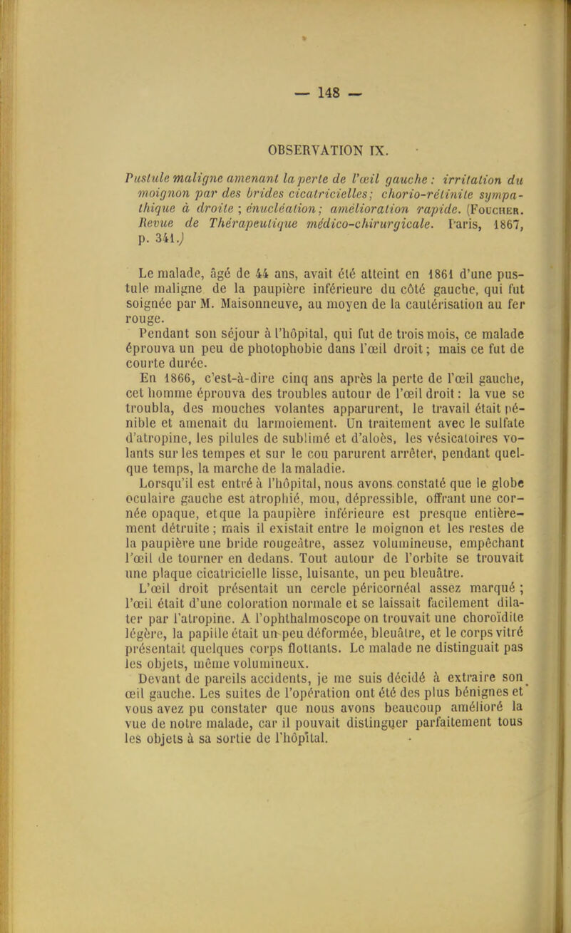 OBSERVATION IX. Pusiale maligne amenant la perle de l'œil gauche: irrilalion du moignon par des brides cicatricielles; chorio-rétiniie sympa- thique à droite ; énucléalion ; amélioration rapide. (Foucher. Revue de Thérapeutique médico-chirurgicale. Paris, 1867, p. 341.; Le malade, âgé de 44 ans, avait été atteint en 1861 d'une pus- tule maligne de la paupière inférieure du côté gauche, qui fut soignée par M. Maisonneuve, au moyen de la cautérisation au fer rouge. Pendant son séjour à l'hôpital, qui fut de trois mois, ce malade éprouva un peu de pholophobie dans l'œil droit ; mais ce fut de courte durée. En 1866, c'est-à-dire cinq ans après la perte de l'œil gauche, cet homme éprouva des troubles autour de l'œil droit : la vue se troubla, des mouches volantes apparurent, le travail était pé- nible et amenait du larmoiement. Un traitement avec le sulfate d'atropine, les pilules de sublimé et d'aloès, les vésicatoires vo- lants sur les tempes et sur le cou parurent arrêter, pendant quel- que temps, la marche de la maladie. Lorsqu'il est entré à l'hôpital, nous avons constaté que le globe oculaire gauche est atrophié, mou, déprcssible, offrant une cor- née opaque, etque la paupière inférieure est presque entière- ment détruite ; mais il existait entre le moignon et les restes de la paupière une bride rougeàtre, assez volumineuse, empêchant l'œil de tourner en dedans. Tout autour de l'orbite se trouvait une plaque cicatricielle lisse, luisante, un peu bleuâtre. L'œil droit présentait un cercle péricornéal assez marqué ; l'œil était d'une coloration normale et se laissait facilement dila- ter par l'atropine. A l'ophlhalmoscope on trouvait une choroïdile légère, la papille était un-peu déformée, bleuâtre, et le corps vitré présentait quelques corps flottants. Le malade ne distinguait pas les objets, même volumineux. Devant de pareils accidents, je me suis décidé à extraire son_ œil gauche. Les suites de l'opération ont été des plus bénignes et vous avez pu constater que nous avons beaucoup amélioré la vue de notre malade, car il pouvait distingijer parfaitement tous les objets à sa sortie de l'hôpital.