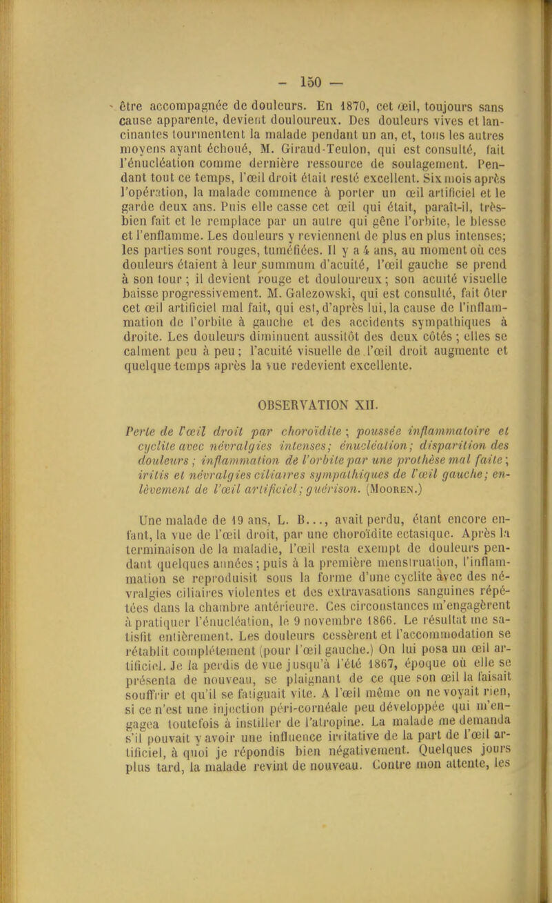 ^ ôtre accompagnée de douleurs. En 1870, cet œil, toujours sans cause apparente, devient douloureux. Des douleurs vives et lan- cinantes tourmentent la malade pendant un an, et, tous les autres moyens ayant échoué, M. Giraud-Teulon, qui est consulté, fait l'énucléation comme dernière ressource de soulagement. Cen- dant tout ce temps, l'œil droit élail resté excellent. Six mois apr^s ]'opér;ition, la malade connnence à porter un œil artificiel et le garde deux ans. Puis elle casse cet œil qui était, paraîl-il, trés- bien l'ait et le remplace par un autre qui gêne l'orbite, le blesse et l'enflamme. Les douleurs y reviennent de plus en plus intenses; les parties sont rouges, tuméfiées. Il y a 4 ans, au moment oii ces douleurs étaient à leur summum d'acuité, l'œil gauche se prend à son tour ; il devient rouge et douloureux; son acuité visuelle baisse progressivement. M. Galczowski, qui est consulté, fait ôter cet œil artificiel mal fait, qui est, d'après lui, la cause de l'inflam- mation de l'orbite à gauche et dos accidents sympathiques à droite. Les douleurs diminuent aussitôt des deux côtés ; elles se calment peu à peu; l'acuité visuelle de l'œil droit augmente et quelque temps api-ès la vue redevient excellente. OBSERVATION XII. Perle de l'œil droit par choroïdite ; poussée inflammaloire et cijc'ile avec névralgies inlenses; énucléalion; disparition des douleurs ; inflammation de l'orbite par une prothèse mal faite \ iritis et névralgies ciiiatres sympathiques de l'œil gauche; en- lèvement de l'œil ariificiel; guérison. (Mooren.) Une malade de 19 ans, L. B..., avait perdu, étant encore en- fant, la vue de l'œil droit, par une choroïdite ectasique. Après la terminaison de la maladie, l'œil resta exempt de douleurs pen- dant quelques années ; puis à la première mensiruaiion, l'inflam- malion se reproduisit sous la forme d'une cyclite avec des né- vralgies ciliaires violentes et des extravasations sanguines répé- tées dans la chauibre antérieure. Ces circonstances m'engagèrent à pratiquer l'énucléation, le 9 novembre 1866. Le résultat me sa- tisfit entièrement. Les douleurs cessèrent et l'accommodation se l'établit complètement (pour l'œil gauche.) On lui posa un œil ar- tificiel. Je la perdis de vue jusqu'à l'été 1867, époque où elle se présenta de nouveau, se plaignant de ce que son œil la faisait souffrir et qu'il se fatiguait vite. A l'œil même on ne voyait rien, si ce n'est une inj(!Ction péri-cornéale peu développée qui m'en- gagea toutefois à instiller de l'atropine. La malade me demanda s'il pouvait y avoir une influence in itative de la part de l'œil ar- tificiel, à quoi je répondis bien négativement. Quelques jours plus tard, la malade revint de nouveau. Contre mon attente, les