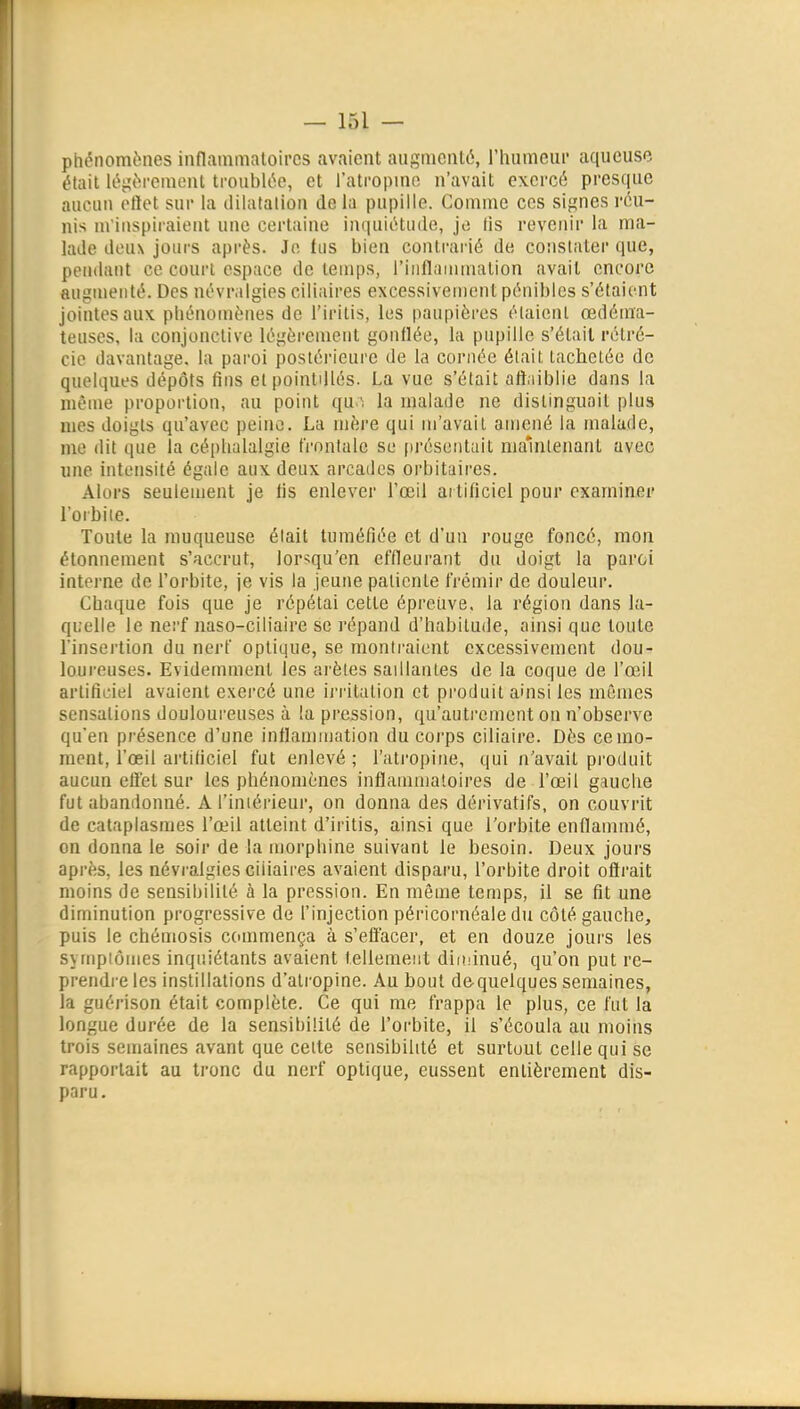 phénomènes inflammatoires avaient augmenté, rhumeiir aqueuse était léjîèremcut troublée, et l'ati'opmo n'avait exercé presque aucun otïet sur la iliiatatlon delà pupille. Comme ces signes réu- nis m'inspiraient une certaine imjuiétude, jo lis revenir la ma- lade deux jours après. Jo lus bien conti-arié de constiiter que, pendant ce court espace de temps, l'inflammalion avait encore augmenté. Des névralgies ciliaires excessivement pénibles s'étaient jointes aux phénomènes de l'iritis, les paupières élaienl œdéma- teuses, la conjonctive légèrement gonflée, la pupille s'était rétré- cie davantage, la pai'oi postérieure de la cornée était tachetée de quelques dépôts fins elpointdlés. La vue s'était attaiblie dans la même proportion, au point qula malade ne distinguait plus nies doigts qu'avec peine. La mère qui m'avait amené la malade, me dit que la céphalalgie frontale se présentait mamlenant avec une intensité égale aux deux arcades orbitaires. Alurs seulement je lis enlever l'œil ai tilicicl pour examiner l'orbiie. Toute la muqueuse était tuméfiée et d'un rouge foncé, mon étonnement s'accrut, lor^qu'en effleurant du doigt la paroi interne de l'orbite, je vis la jeune patiente frémir de douleur. Chaque fois que je répétai cette épreuve, la région dans la- quelle le nerf naso-ciliaire se répand d'habitude, ainsi que toute l'insertion du nerf optique, se montraient excessivement dou- loureuses. Evidemment les arêtes saillantes de la coque de l'œil artificiel avaient exercé une irritation et produit ainsi les mêmes sensations douloureuses à !a pression, qu'autrement on n'observe quen présence d'une inflammation du corps ciliaire. Dès ceino- raent, l'œil artiticiel fut enlevé ; l'atropine, qui n'avait produit aucun effet sur les phénomènes inflanunaloires de l'œil gauche fut abandonné. A l'iniérienr, on donna des dérivatifs, on couvrit de cataplasmes l'œil atteint d'iritis, ainsi que l'orbite enflammé, on donna le soir de la morphine suivant le besoin. Deux jours après, les névralgies ciiiaires avaient disparu, l'orbite droit oflrait moins de sensibilité à la pression. En même temps, il se fit une diminution progressive de l'injection péricornéale du côté gauche, puis le chémosis commença à s'effacer, et en douze jours les symptômes inquiétants avaient tellement diiiiinué, qu'on put re- prendre les instillations d'atropine. Au bout dequelques semaines, la guérison était complète. Ce qui me frappa le plus, ce fut la longue durée de la sensibilité de l'orbite, il s'écoula au moins trois semaines avant que celte sensibilité et surtout celle qui se rapportait au tronc du nerf optique, eussent entièrement dis- paru.