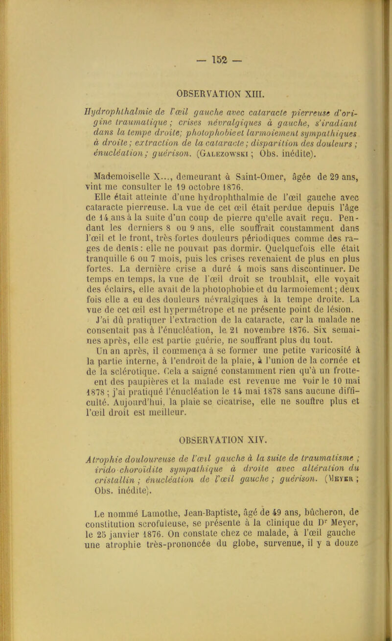 Jhjdrophlhalmic de l'œil gauche avec cataracte pierreuse d'ori- gine Iraumalicjue ; crises névralgiques à gauche, s'iradiant dans la tempe droite; photuphobieet larmoiement sympathiques à droite ; extraction de la cataracte ; disparition des douleurs ; énucléation; guérison. (Galezowski ; Obs. inédite). Mademoiselle X..., demeurant è Saint-Omer, âgée de 29 ans, vint me consulter le 19 octobre 1876. Elle était atteinte d'une hydrophthalmie de l'œil gauche avec cataracte pierreuse. La vue de cet œil était perdue depuis l'âge de 14 ans à la suite d'un coup de pierre qu'elle avait reçu. Pen- dant les derniers 8 ou 9 ans, elle souffrait constamment dans l'œil et le front, très fortes douleurs périodiques comme des ra- ges de dents: elle ne pouvait pas dormir. Quelquefois elle était tranquille 6 ou 7 mois, puis les crises revenaient de plus en plus fortes. La dernière crise a duré 4 mois sans discontinuer. De temps en temps, la vue de l œil droit se troublait, elle voyait des éclairs, elle avait de lapliolophobieet du larmoiement; deux fois elle a eu des douleurs névralgiques à la tempe droite. La vue de cet œil est hypermétrope et ne présente point de lésion. J'ai dû pratiquer l'extraction de la cataracte, car la malade ne consentait pas à l'énucléation, le 21 novembre 1876. Six semai- nes après, elle est partie guérie, ne soulfrant plus du tout. Un an après, il commença à se former une petite varicosilé à la partie interne, à l'endroit de la plaie, à l'union de la cornée et de la sclérotique. Cela a saigné constamment rien qu'à un froite- ent des paupières et la malade est revenue me Vwir le 10 mai 1878 ; j'ai pratiqué l'énucléation le 14 mai 1878 sans aucune dilTi- culté. Aujourd'hui, la plaie se cicatrise, elle ne soutire plus et l'œil droit est meilleur. OBSERVATION XIV. Atrophie douloureuse de l'œil gauche à la suite de traumatisme ; irido choroïdite sympathique à droite avec altération du cristallin ; énucléation de l'œil gauche ; guérison. (Meyer ; Obs. inédite). Le nommé Lamothe, Jean-Baptiste, âgé de 49 ans, bûcheron, de constitution scrofuleuse, se présente à la clinique du D'- Meyer, le 25 janvier 1876. On constate chez ce malade, à l'œil gauche une atrophie très-prononcée du globe, survenue, il y a douze