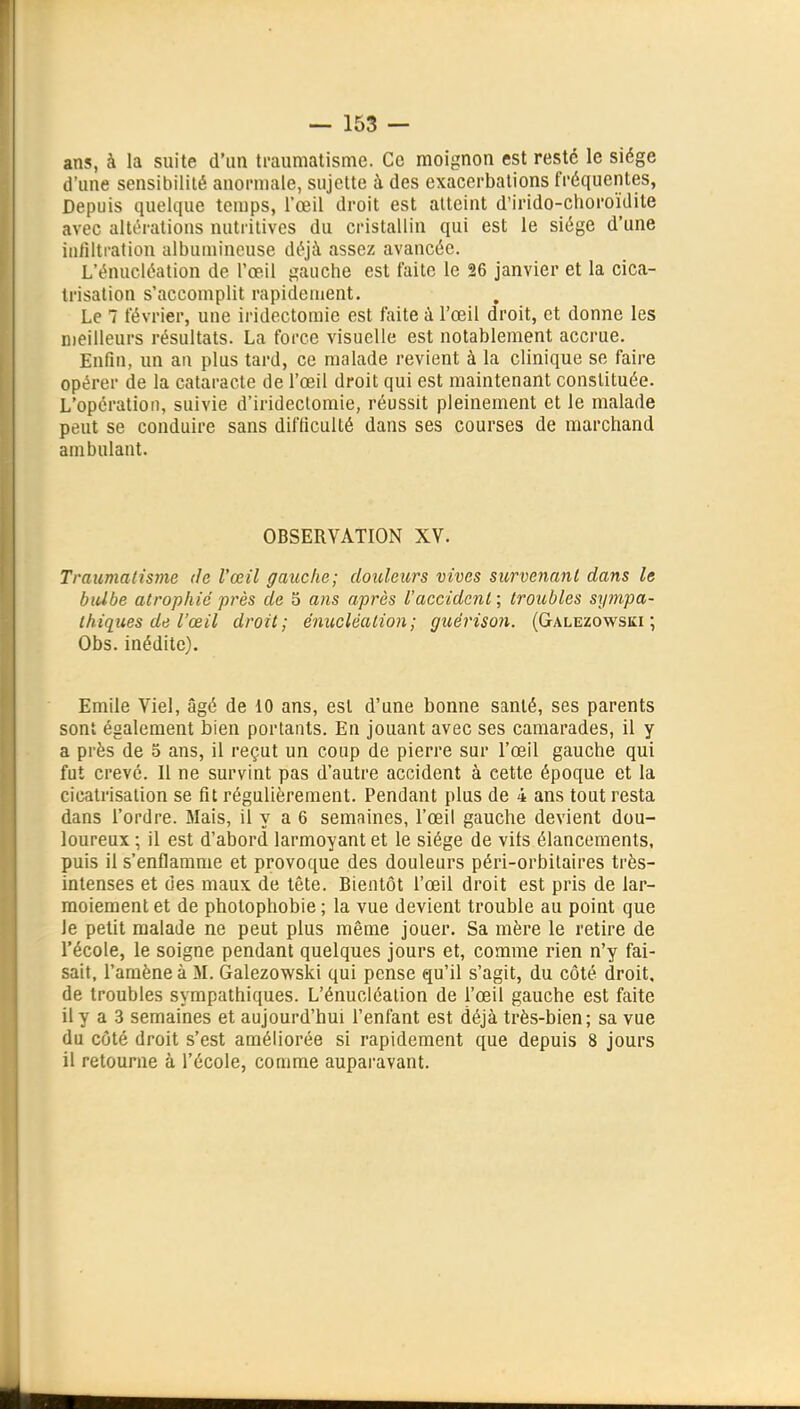 ans, à la suite d'un traumatisme. Ce moignon est resté le siège d'une sensibilité anormale, sujette à des exacerbalions fréquentes, Depuis quelque temps, l'œil droit est atteint d'irido-choroïdite avec altérations nutritives du cristallin qui est le siège d'une infiltration albuniineuse déjà assez avancée. L'énucléation de l'œil gauche est faite le 26 janvier et la cica- trisation s'accomplit rapidement. Le 7 février, une iridectomie est faite à l'œil droit, et donne les njeilleurs résultats. La force visuelle est notablement accrue. Enfin, un an plus tard, ce malade revient à la clinique se faire opérer de la cataracte de l'œil droit qui est maintenant constituée. L'opération, suivie d'irideclomie, réussit pleinement et le malade peut se conduire sans difficulté dans ses courses de marchand ambulant. OBSERVATION XV. Traumatisme de l'œil gauche; douleurs vives survenant dans le biUbe atrophié près de 5 ans après l'accident; troubles sympa- thiques de l'œil droit; éniicléation; guérison. (Galezowski ; Obs. inédite). Emile Viel, âgé de 10 ans, est d'une bonne santé, ses parents sont également bien portants. En jouant avec ses camarades, il y a près de 5 ans, il reçut un coup de pierre sur l'œil gauche qui fut crevé. Il ne survint pas d'autre accident à cette époque et la cicatrisation se fit régulièrement. Pendant plus de 4 ans tout resta dans l'ordre. Mais, il y a 6 semaines, l'œil gauche devient dou- loureux ; il est d'abord larmoyant et le siège de vits élancements, puis il s'enflamme et provoque des douleurs péri-orbitaires très- intenses et des maux de tête. Bientôt l'œil droit est pris de lar- moiement et de photophobie ; la vue devient trouble au point que le petit malade ne peut plus même jouer. Sa mère le retire de l'école, le soigne pendant quelques jours et, comme rien n'y fai- sait, l'amène à M. Galezowski qui pense qu'il s'agit, du côté droit, de troubles sympathiques. L'énucléation de l'œil gauche est faite il y a 3 semaines et aujourd'hui l'enfant est déjà très-bien; sa vue du coté droit s'est améliorée si rapidement que depuis 8 jours il retourne à l'école, comme auparavant.